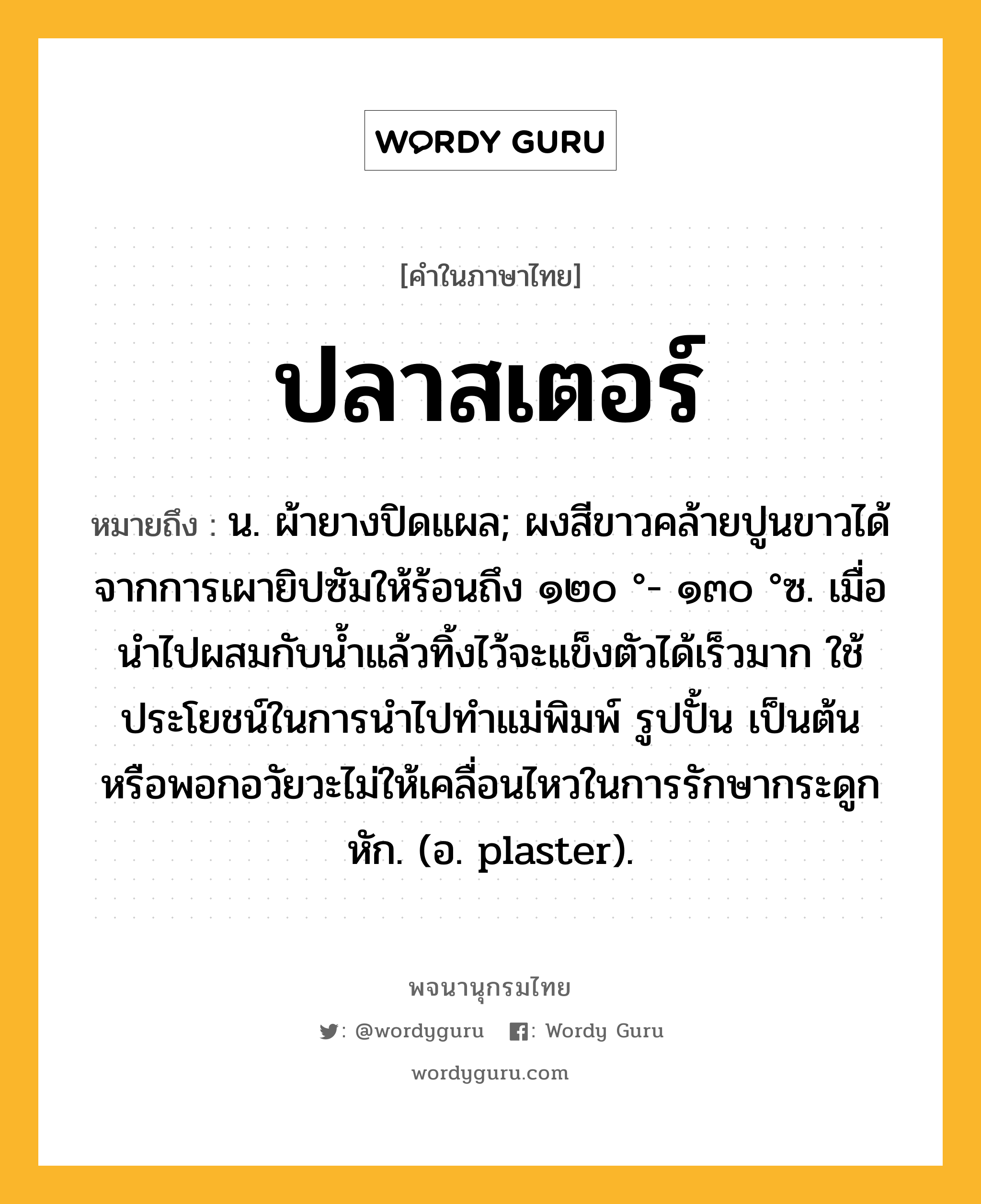 ปลาสเตอร์ หมายถึงอะไร?, คำในภาษาไทย ปลาสเตอร์ หมายถึง น. ผ้ายางปิดแผล; ผงสีขาวคล้ายปูนขาวได้จากการเผายิปซัมให้ร้อนถึง ๑๒๐ °- ๑๓๐ °ซ. เมื่อนําไปผสมกับนํ้าแล้วทิ้งไว้จะแข็งตัวได้เร็วมาก ใช้ประโยชน์ในการนําไปทําแม่พิมพ์ รูปปั้น เป็นต้น หรือพอกอวัยวะไม่ให้เคลื่อนไหวในการรักษากระดูกหัก. (อ. plaster).