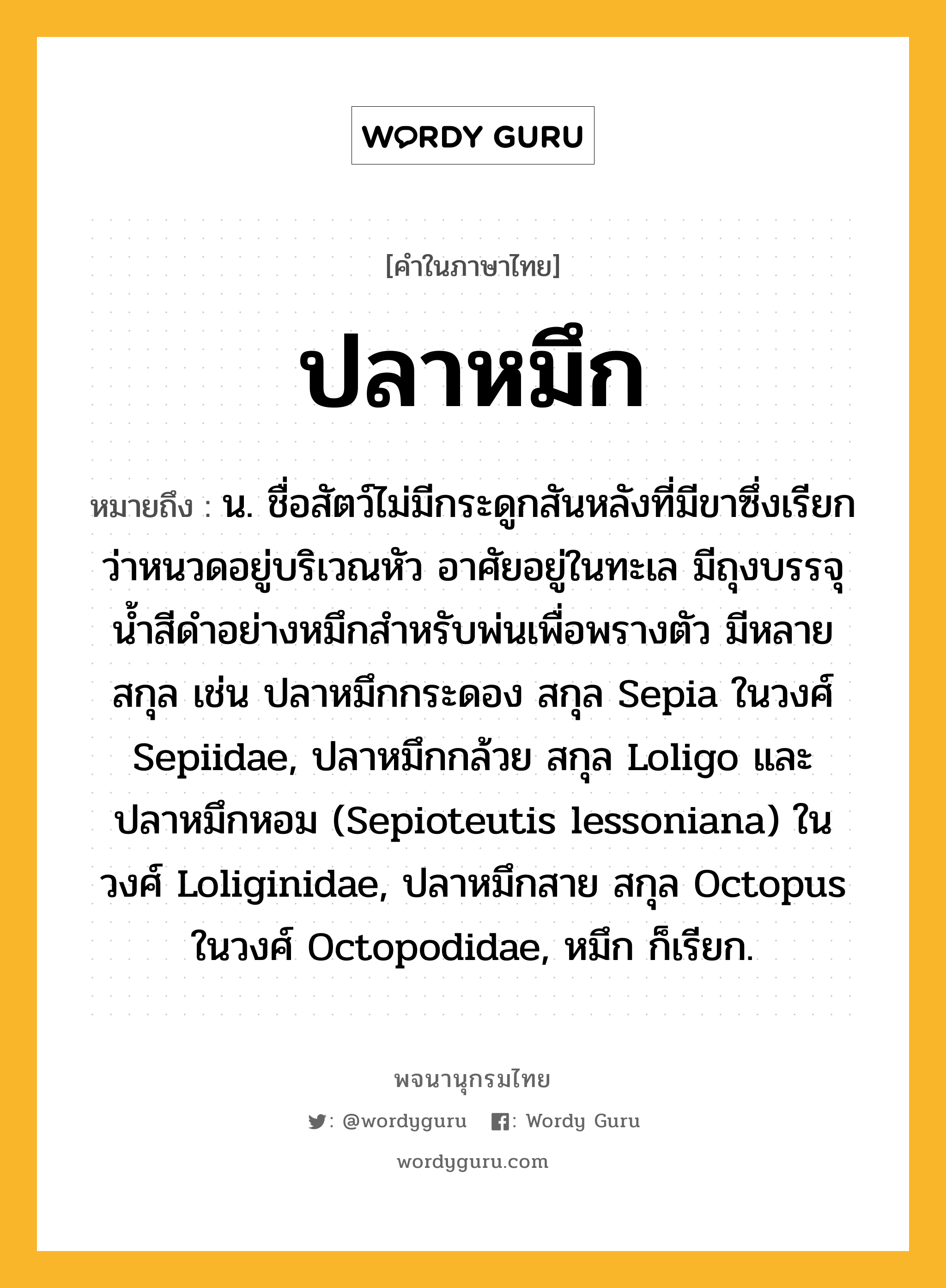 ปลาหมึก หมายถึงอะไร?, คำในภาษาไทย ปลาหมึก หมายถึง น. ชื่อสัตว์ไม่มีกระดูกสันหลังที่มีขาซึ่งเรียกว่าหนวดอยู่บริเวณหัว อาศัยอยู่ในทะเล มีถุงบรรจุนํ้าสีดําอย่างหมึกสําหรับพ่นเพื่อพรางตัว มีหลายสกุล เช่น ปลาหมึกกระดอง สกุล Sepia ในวงศ์ Sepiidae, ปลาหมึกกล้วย สกุล Loligo และปลาหมึกหอม (Sepioteutis lessoniana) ในวงศ์ Loliginidae, ปลาหมึกสาย สกุล Octopus ในวงศ์ Octopodidae, หมึก ก็เรียก.