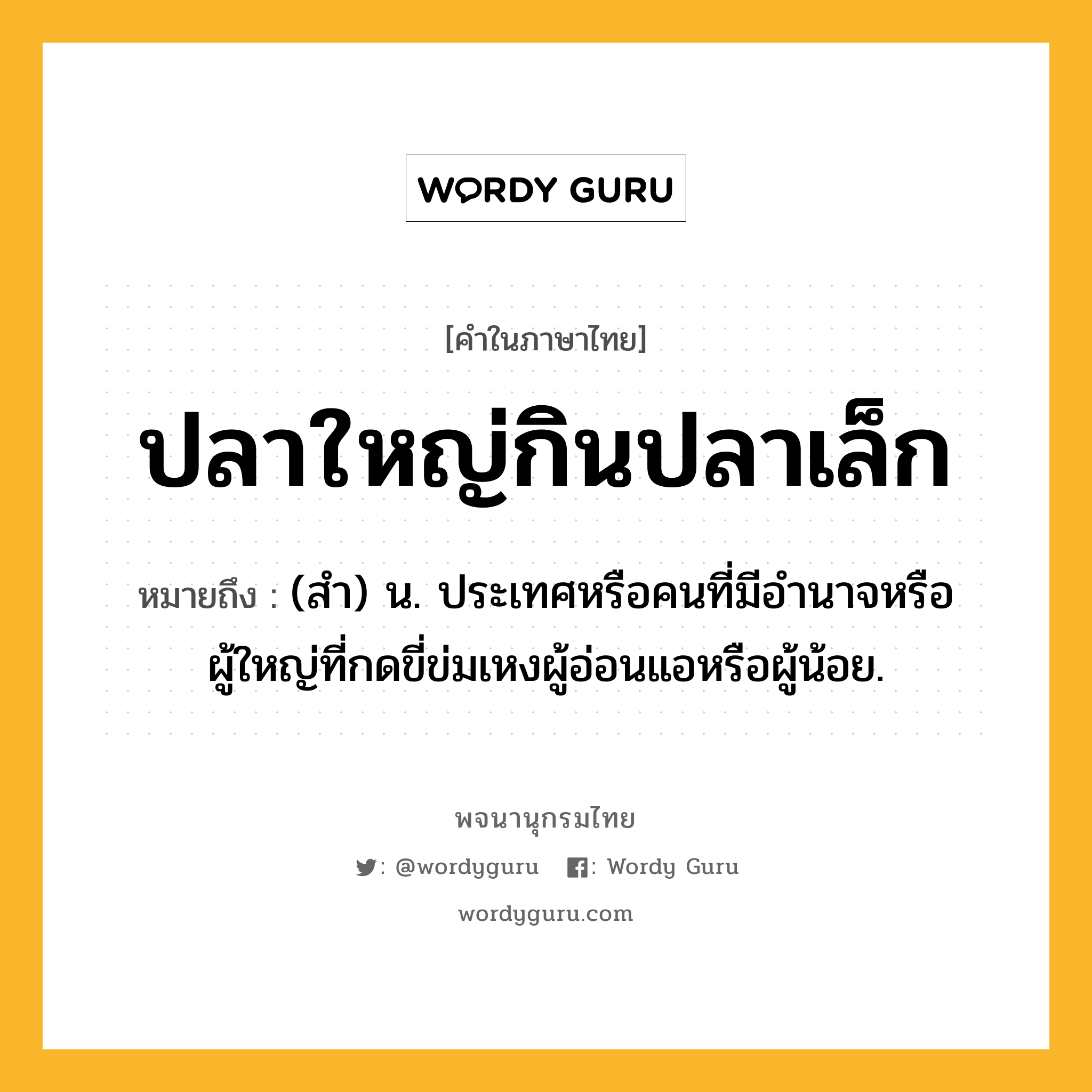 ปลาใหญ่กินปลาเล็ก หมายถึงอะไร?, คำในภาษาไทย ปลาใหญ่กินปลาเล็ก หมายถึง (สํา) น. ประเทศหรือคนที่มีอํานาจหรือผู้ใหญ่ที่กดขี่ข่มเหงผู้อ่อนแอหรือผู้น้อย.