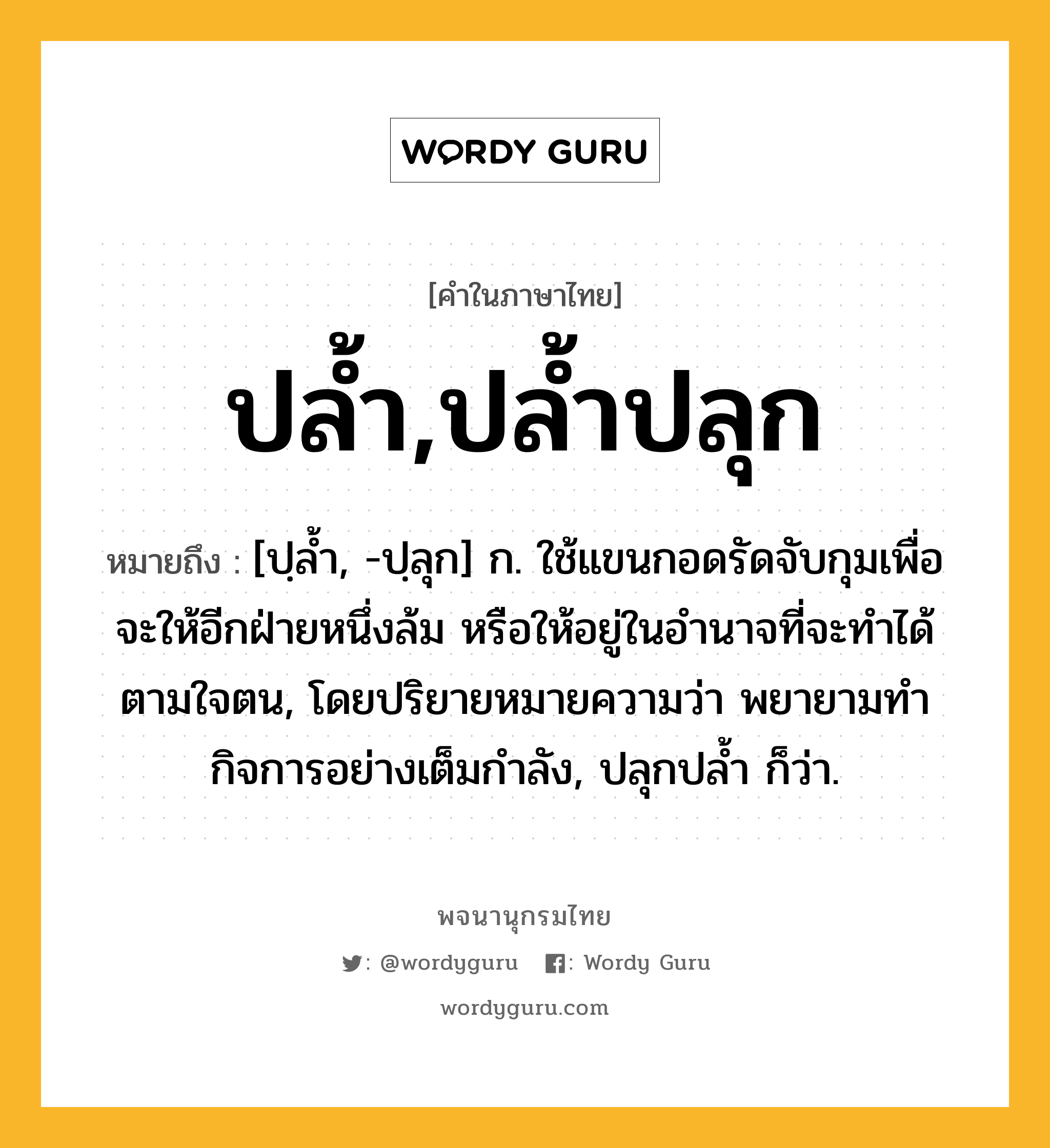 ปล้ำ,ปล้ำปลุก หมายถึงอะไร?, คำในภาษาไทย ปล้ำ,ปล้ำปลุก หมายถึง [ปฺลํ้า, -ปฺลุก] ก. ใช้แขนกอดรัดจับกุมเพื่อจะให้อีกฝ่ายหนึ่งล้ม หรือให้อยู่ในอํานาจที่จะทําได้ตามใจตน, โดยปริยายหมายความว่า พยายามทํากิจการอย่างเต็มกําลัง, ปลุกปลํ้า ก็ว่า.