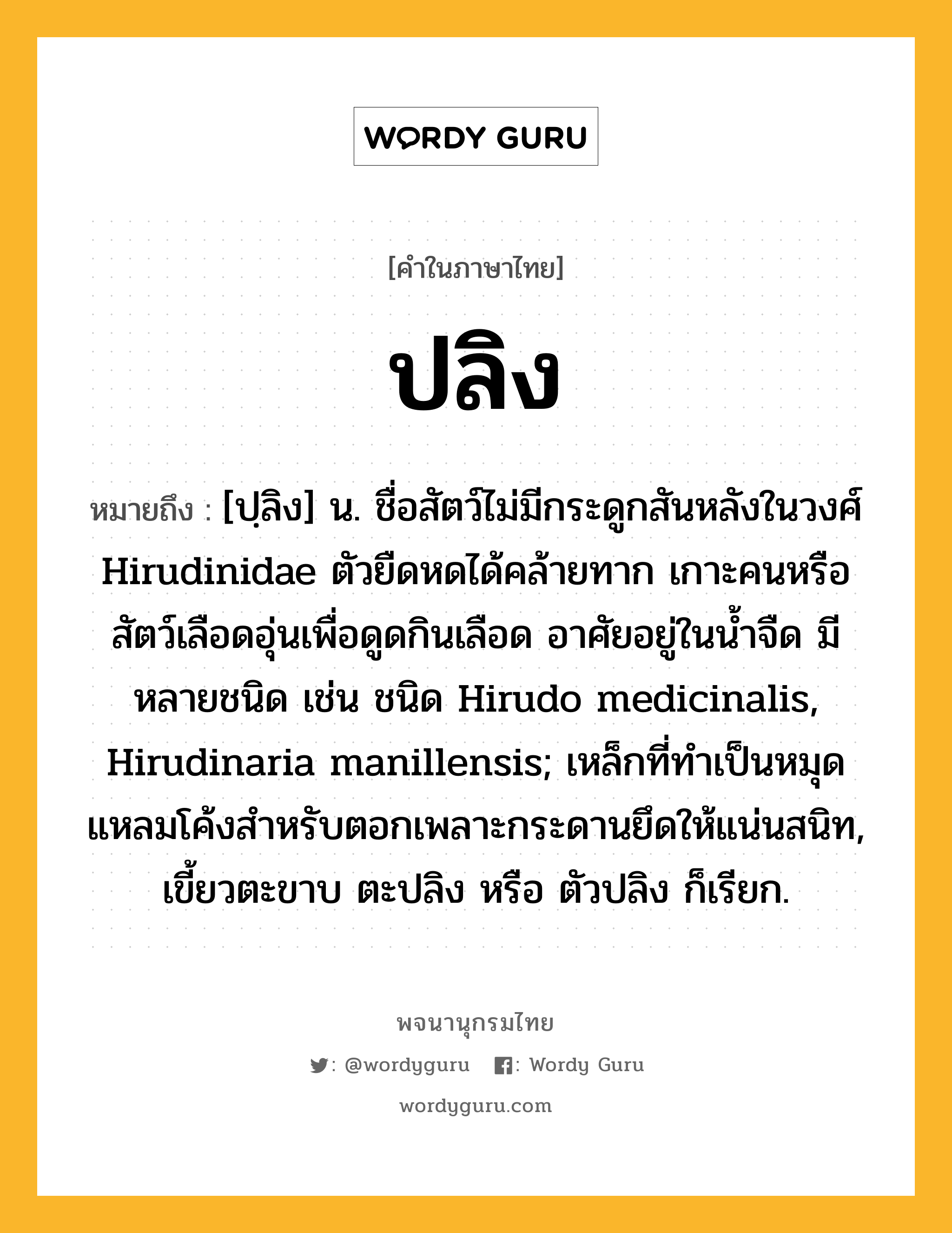 ปลิง หมายถึงอะไร?, คำในภาษาไทย ปลิง หมายถึง [ปฺลิง] น. ชื่อสัตว์ไม่มีกระดูกสันหลังในวงศ์ Hirudinidae ตัวยืดหดได้คล้ายทาก เกาะคนหรือสัตว์เลือดอุ่นเพื่อดูดกินเลือด อาศัยอยู่ในน้ำจืด มีหลายชนิด เช่น ชนิด Hirudo medicinalis, Hirudinaria manillensis; เหล็กที่ทำเป็นหมุดแหลมโค้งสำหรับตอกเพลาะกระดานยึดให้แน่นสนิท, เขี้ยวตะขาบ ตะปลิง หรือ ตัวปลิง ก็เรียก.