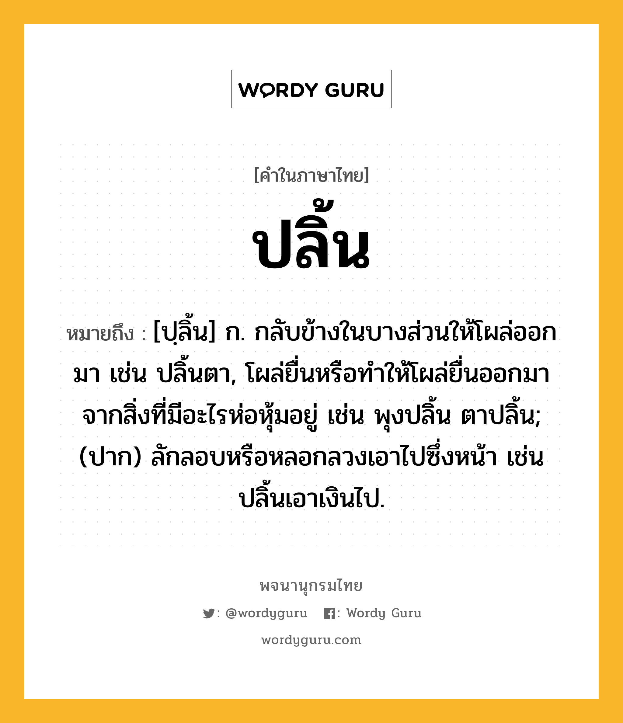 ปลิ้น หมายถึงอะไร?, คำในภาษาไทย ปลิ้น หมายถึง [ปฺลิ้น] ก. กลับข้างในบางส่วนให้โผล่ออกมา เช่น ปลิ้นตา, โผล่ยื่นหรือทําให้โผล่ยื่นออกมาจากสิ่งที่มีอะไรห่อหุ้มอยู่ เช่น พุงปลิ้น ตาปลิ้น; (ปาก) ลักลอบหรือหลอกลวงเอาไปซึ่งหน้า เช่น ปลิ้นเอาเงินไป.