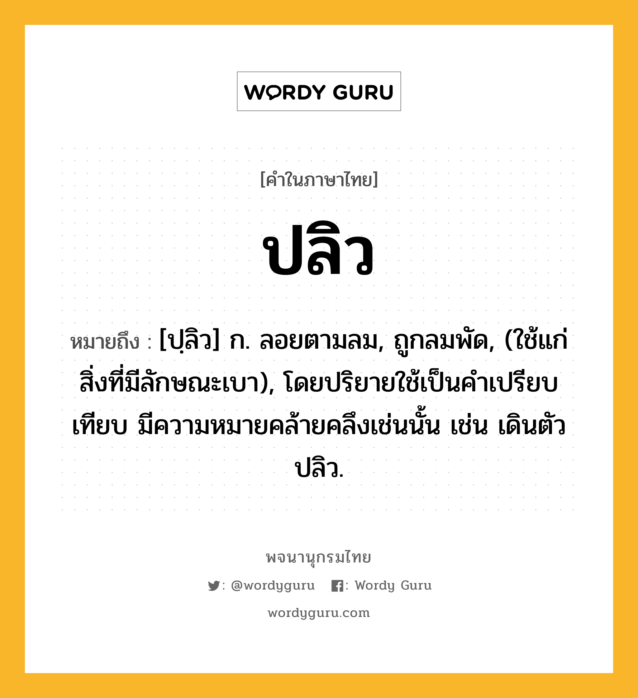 ปลิว หมายถึงอะไร?, คำในภาษาไทย ปลิว หมายถึง [ปฺลิว] ก. ลอยตามลม, ถูกลมพัด, (ใช้แก่สิ่งที่มีลักษณะเบา), โดยปริยายใช้เป็นคําเปรียบเทียบ มีความหมายคล้ายคลึงเช่นนั้น เช่น เดินตัวปลิว.