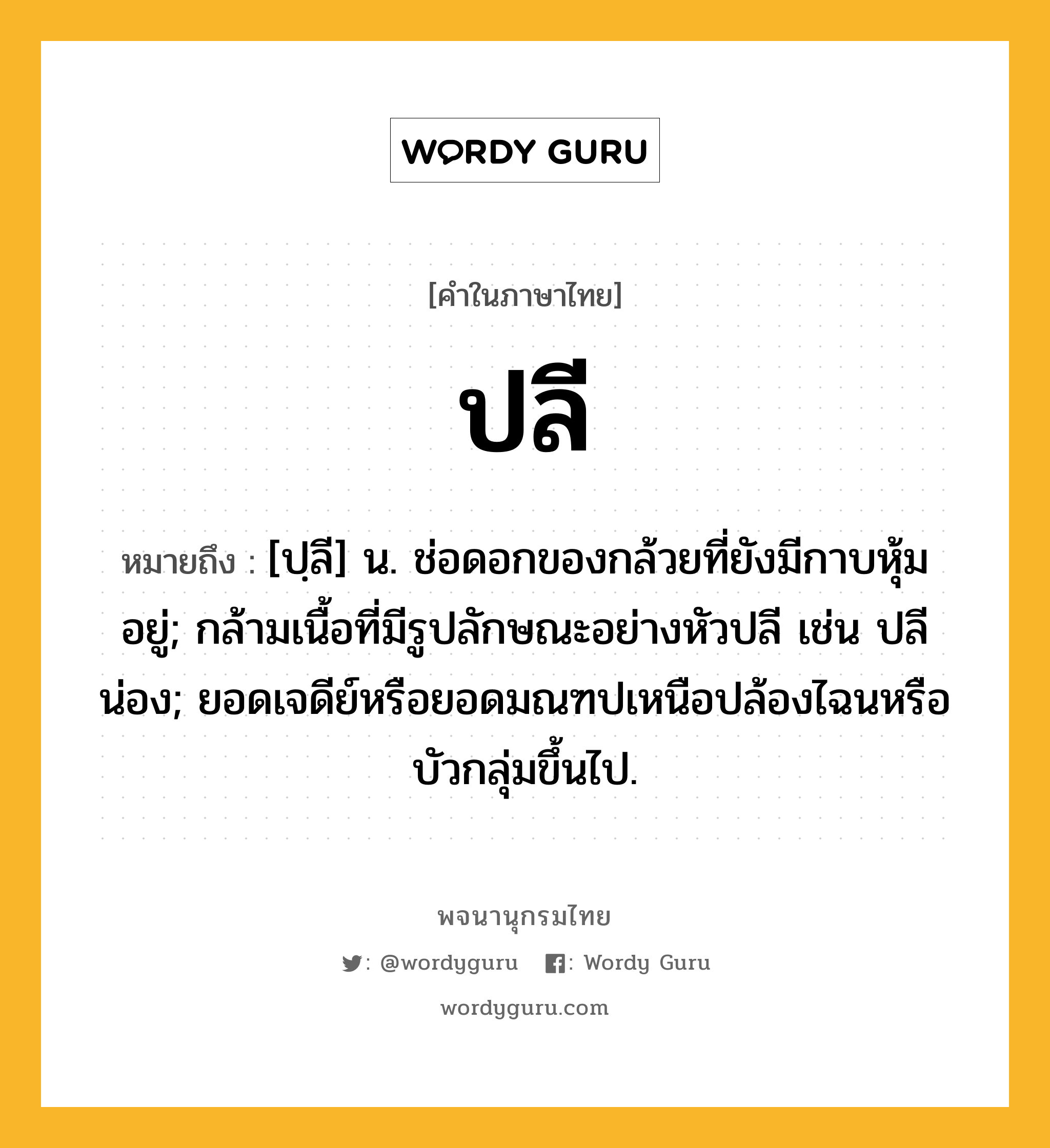 ปลี หมายถึงอะไร?, คำในภาษาไทย ปลี หมายถึง [ปฺลี] น. ช่อดอกของกล้วยที่ยังมีกาบหุ้มอยู่; กล้ามเนื้อที่มีรูปลักษณะอย่างหัวปลี เช่น ปลีน่อง; ยอดเจดีย์หรือยอดมณฑปเหนือปล้องไฉนหรือบัวกลุ่มขึ้นไป.