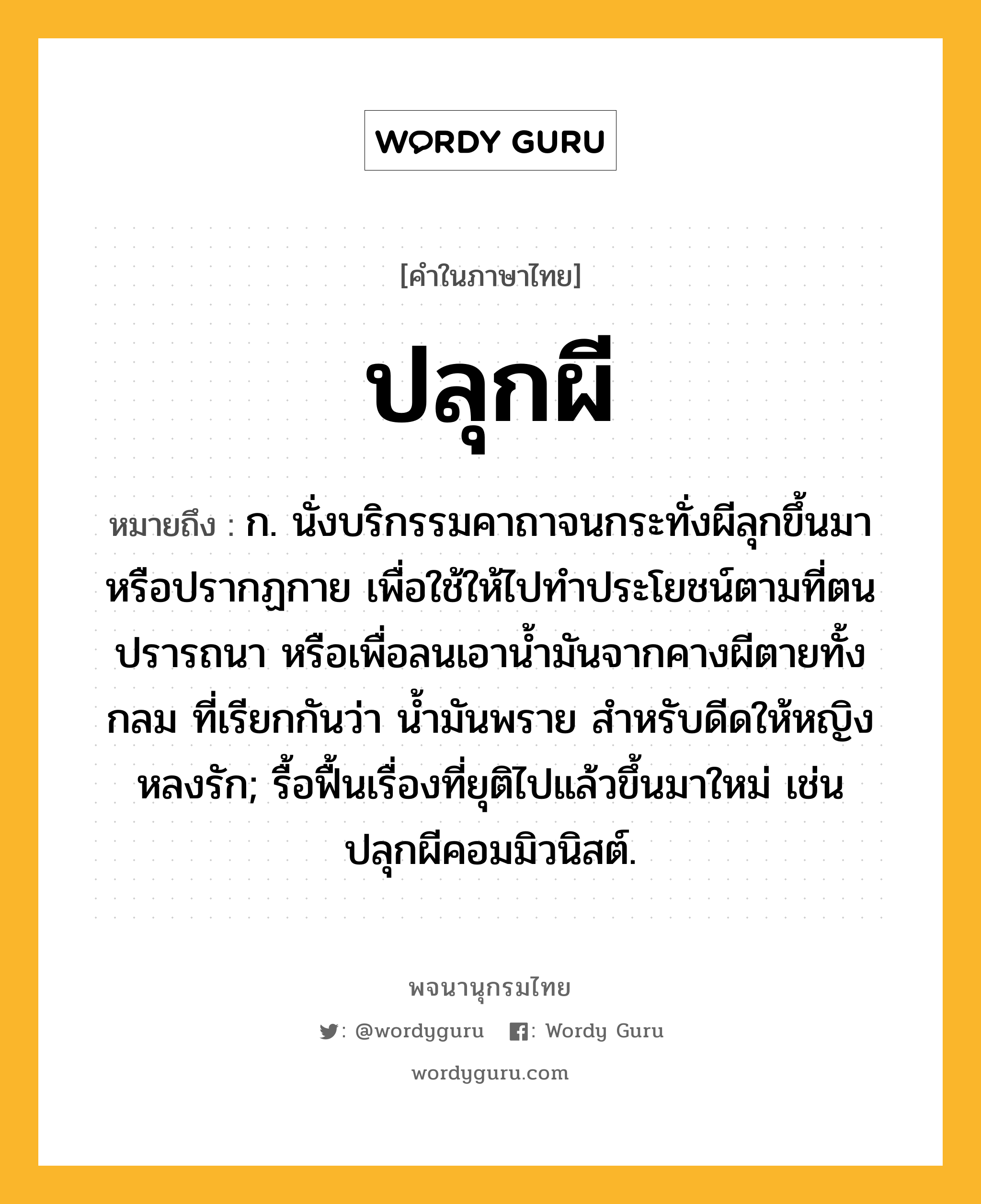 ปลุกผี หมายถึงอะไร?, คำในภาษาไทย ปลุกผี หมายถึง ก. นั่งบริกรรมคาถาจนกระทั่งผีลุกขึ้นมาหรือปรากฏกาย เพื่อใช้ให้ไปทําประโยชน์ตามที่ตนปรารถนา หรือเพื่อลนเอานํ้ามันจากคางผีตายทั้งกลม ที่เรียกกันว่า น้ำมันพราย สำหรับดีดให้หญิงหลงรัก; รื้อฟื้นเรื่องที่ยุติไปแล้วขึ้นมาใหม่ เช่น ปลุกผีคอมมิวนิสต์.