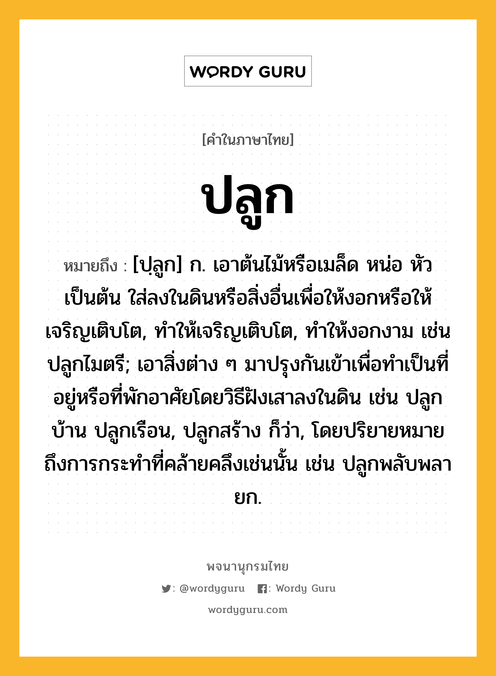 ปลูก หมายถึงอะไร?, คำในภาษาไทย ปลูก หมายถึง [ปฺลูก] ก. เอาต้นไม้หรือเมล็ด หน่อ หัว เป็นต้น ใส่ลงในดินหรือสิ่งอื่นเพื่อให้งอกหรือให้เจริญเติบโต, ทําให้เจริญเติบโต, ทําให้งอกงาม เช่น ปลูกไมตรี; เอาสิ่งต่าง ๆ มาปรุงกันเข้าเพื่อทําเป็นที่อยู่หรือที่พักอาศัยโดยวิธีฝังเสาลงในดิน เช่น ปลูกบ้าน ปลูกเรือน, ปลูกสร้าง ก็ว่า, โดยปริยายหมายถึงการกระทําที่คล้ายคลึงเช่นนั้น เช่น ปลูกพลับพลายก.