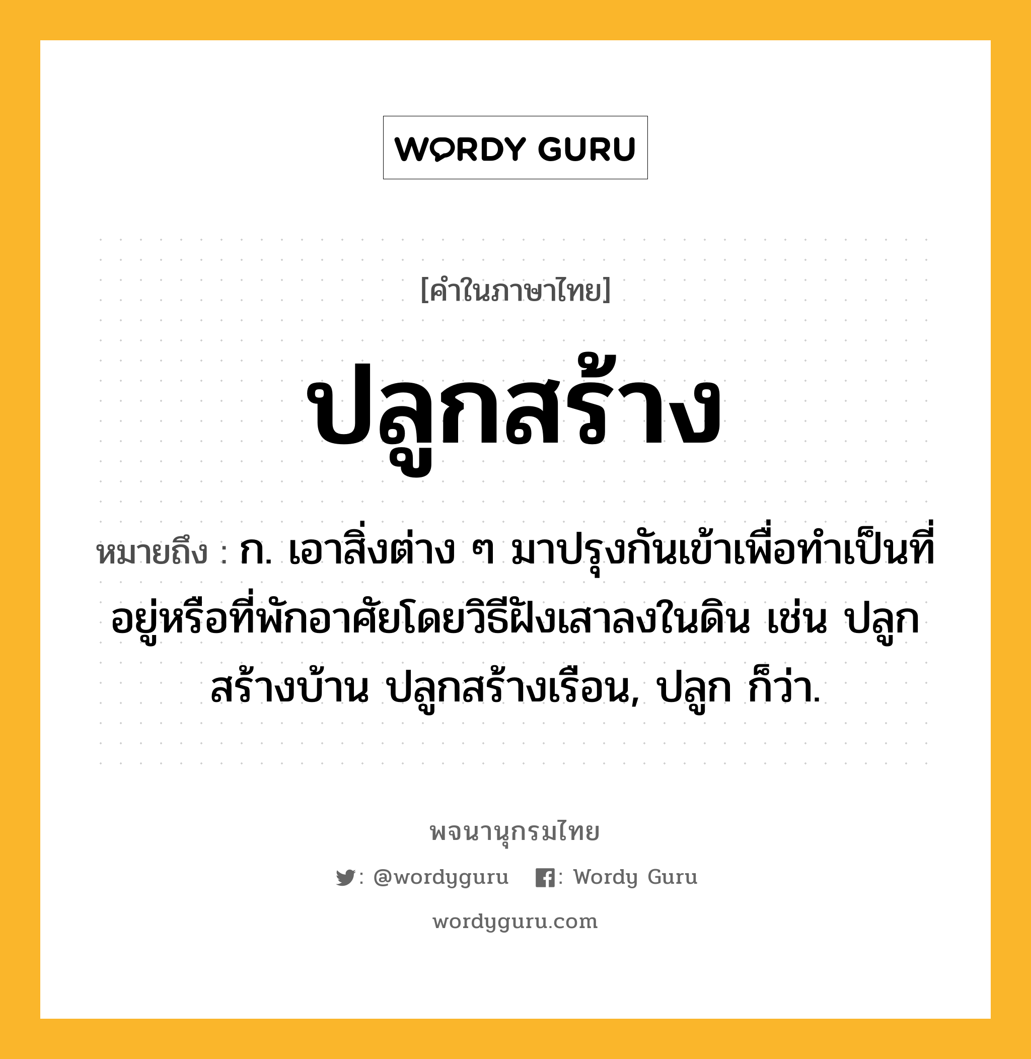 ปลูกสร้าง หมายถึงอะไร?, คำในภาษาไทย ปลูกสร้าง หมายถึง ก. เอาสิ่งต่าง ๆ มาปรุงกันเข้าเพื่อทำเป็นที่อยู่หรือที่พักอาศัยโดยวิธีฝังเสาลงในดิน เช่น ปลูกสร้างบ้าน ปลูกสร้างเรือน, ปลูก ก็ว่า.