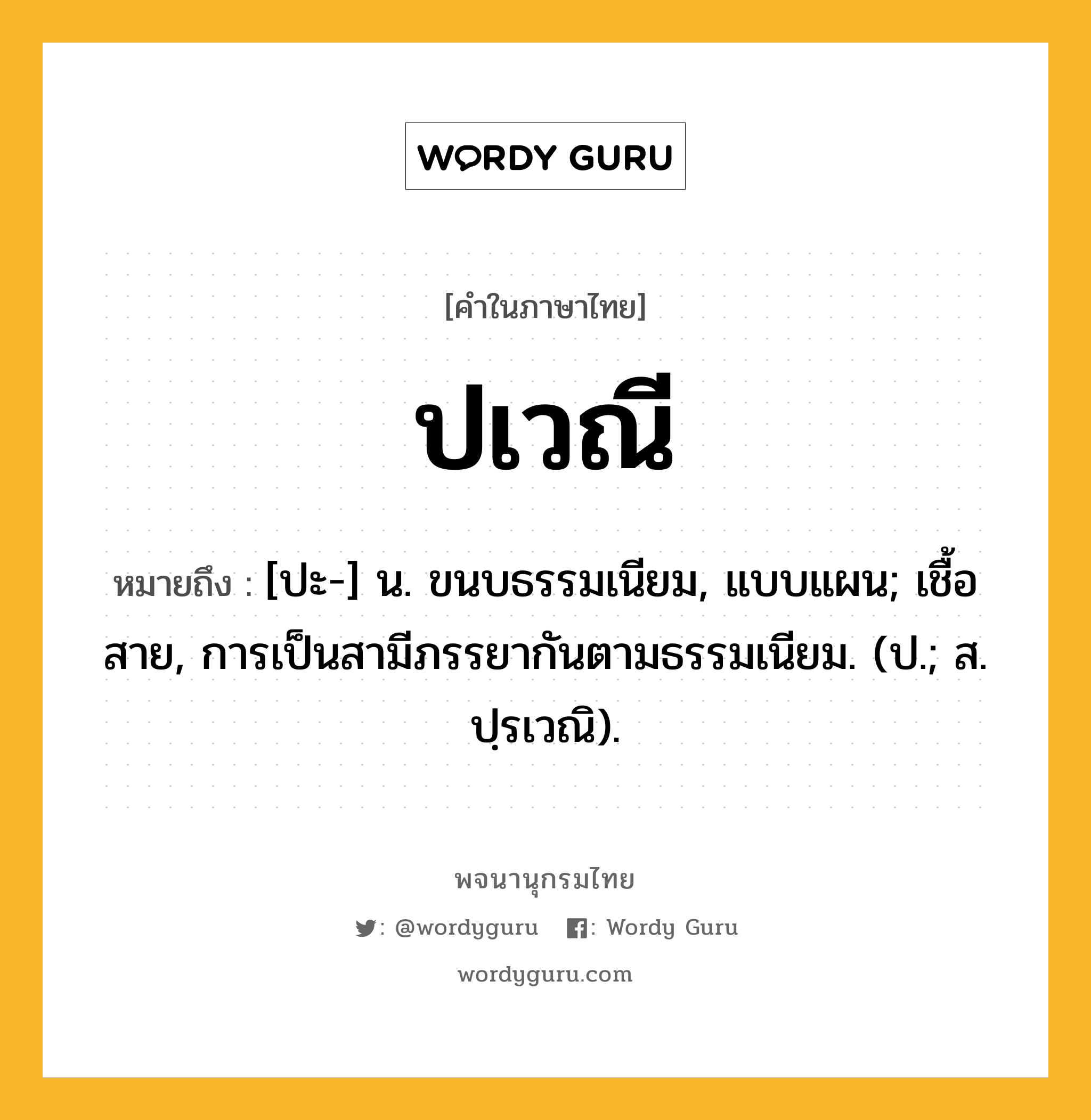 ปเวณี หมายถึงอะไร?, คำในภาษาไทย ปเวณี หมายถึง [ปะ-] น. ขนบธรรมเนียม, แบบแผน; เชื้อสาย, การเป็นสามีภรรยากันตามธรรมเนียม. (ป.; ส. ปฺรเวณิ).