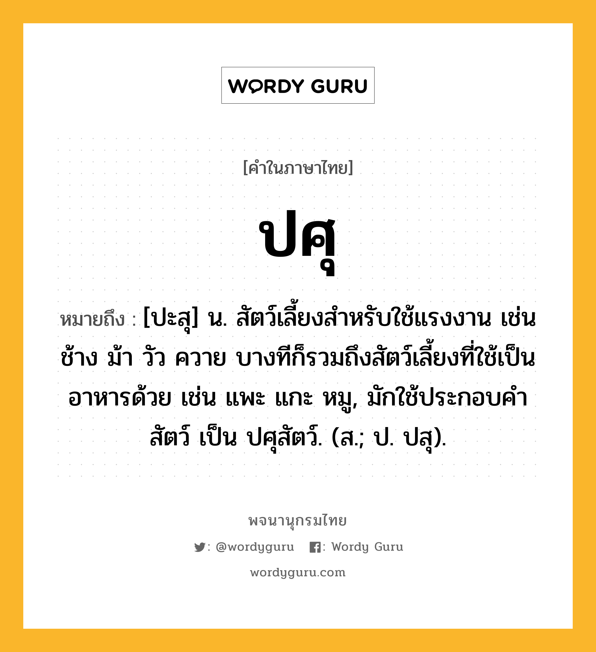 ปศุ หมายถึงอะไร?, คำในภาษาไทย ปศุ หมายถึง [ปะสุ] น. สัตว์เลี้ยงสําหรับใช้แรงงาน เช่น ช้าง ม้า วัว ควาย บางทีก็รวมถึงสัตว์เลี้ยงที่ใช้เป็นอาหารด้วย เช่น แพะ แกะ หมู, มักใช้ประกอบคํา สัตว์ เป็น ปศุสัตว์. (ส.; ป. ปสุ).