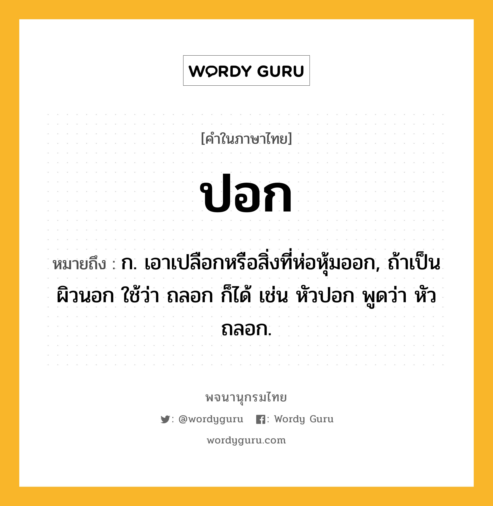 ปอก หมายถึงอะไร?, คำในภาษาไทย ปอก หมายถึง ก. เอาเปลือกหรือสิ่งที่ห่อหุ้มออก, ถ้าเป็นผิวนอก ใช้ว่า ถลอก ก็ได้ เช่น หัวปอก พูดว่า หัวถลอก.