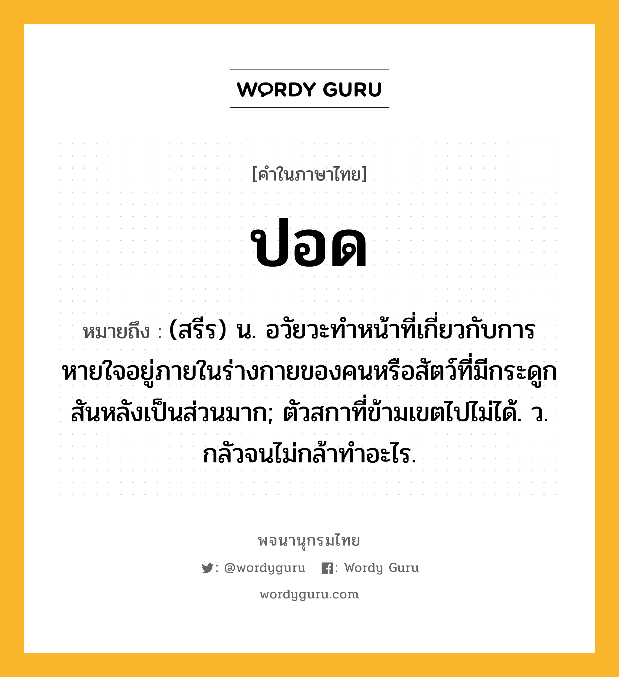 ปอด หมายถึงอะไร?, คำในภาษาไทย ปอด หมายถึง (สรีร) น. อวัยวะทําหน้าที่เกี่ยวกับการหายใจอยู่ภายในร่างกายของคนหรือสัตว์ที่มีกระดูกสันหลังเป็นส่วนมาก; ตัวสกาที่ข้ามเขตไปไม่ได้. ว. กลัวจนไม่กล้าทำอะไร.