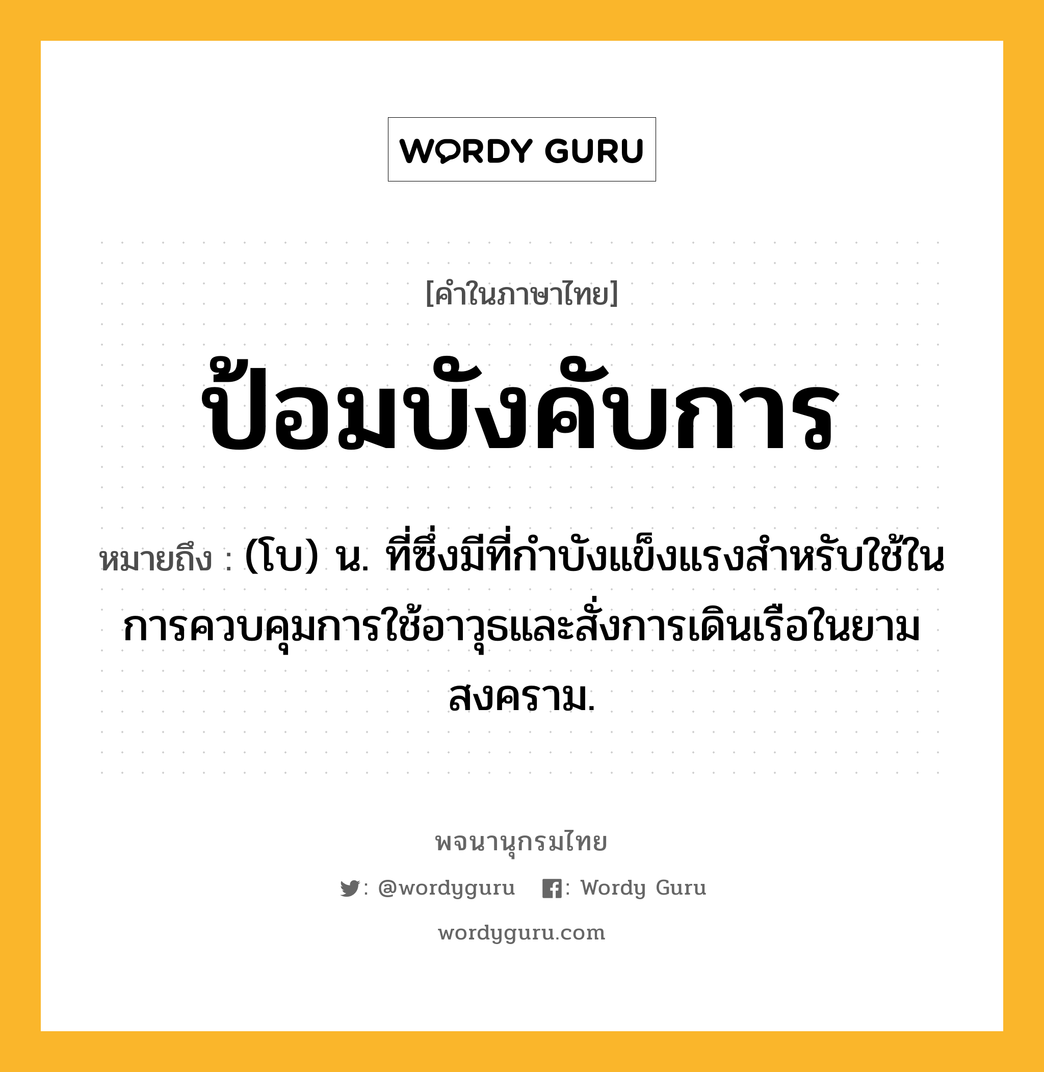 ป้อมบังคับการ หมายถึงอะไร?, คำในภาษาไทย ป้อมบังคับการ หมายถึง (โบ) น. ที่ซึ่งมีที่กําบังแข็งแรงสําหรับใช้ในการควบคุมการใช้อาวุธและสั่งการเดินเรือในยามสงคราม.