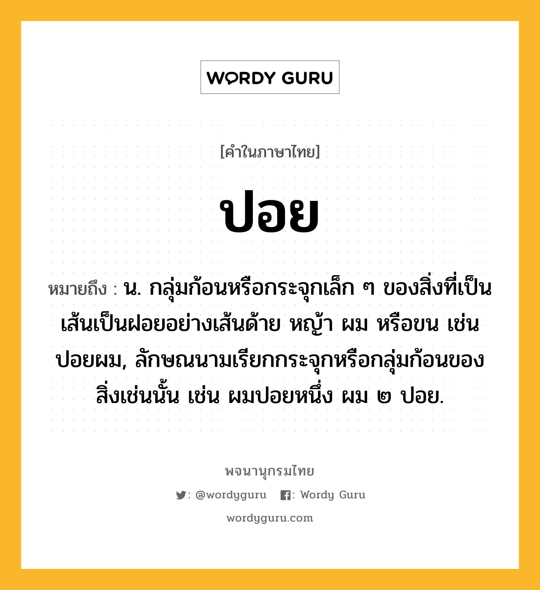 ปอย หมายถึงอะไร?, คำในภาษาไทย ปอย หมายถึง น. กลุ่มก้อนหรือกระจุกเล็ก ๆ ของสิ่งที่เป็นเส้นเป็นฝอยอย่างเส้นด้าย หญ้า ผม หรือขน เช่น ปอยผม, ลักษณนามเรียกกระจุกหรือกลุ่มก้อนของสิ่งเช่นนั้น เช่น ผมปอยหนึ่ง ผม ๒ ปอย.