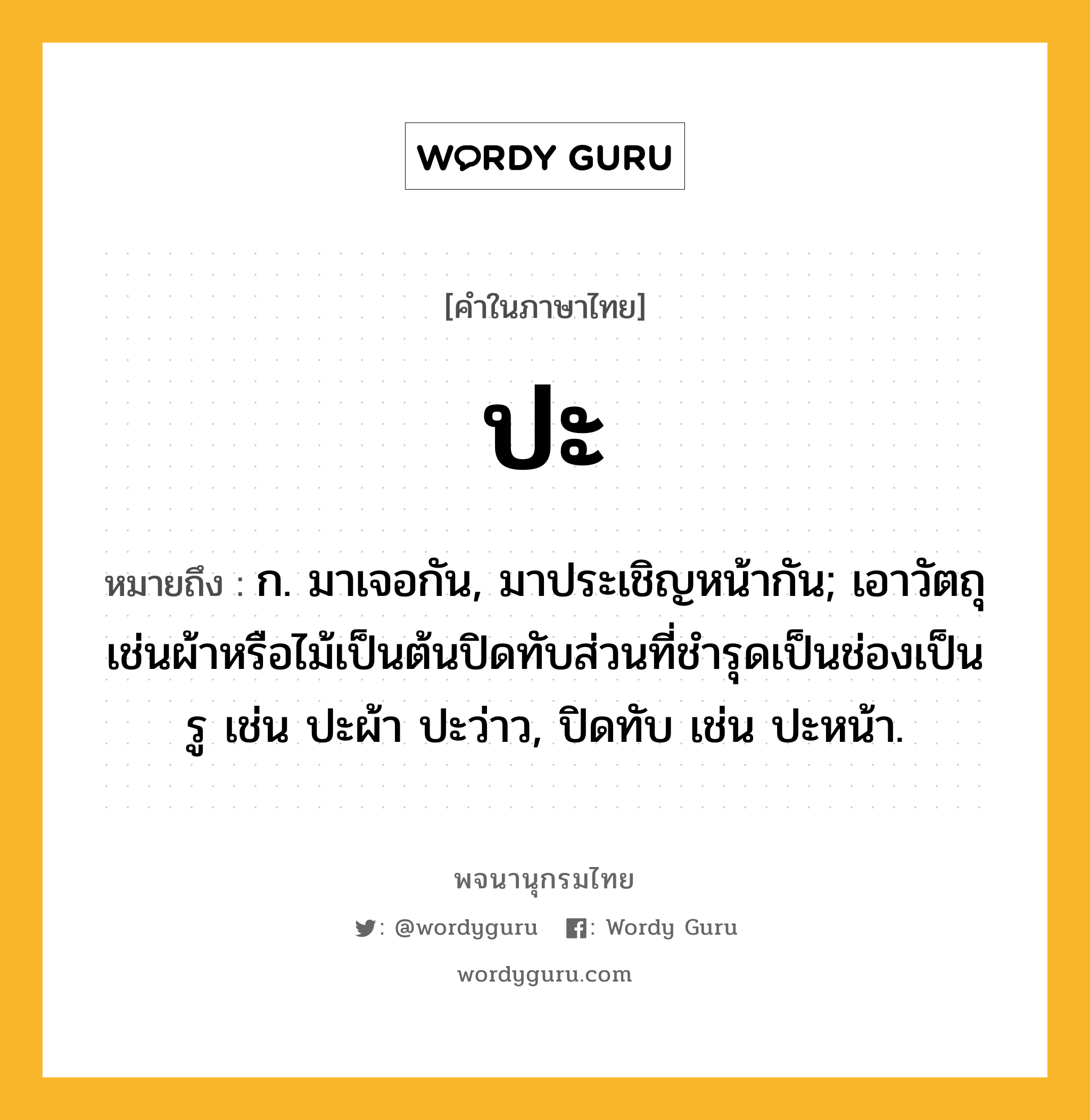 ปะ หมายถึงอะไร?, คำในภาษาไทย ปะ หมายถึง ก. มาเจอกัน, มาประเชิญหน้ากัน; เอาวัตถุเช่นผ้าหรือไม้เป็นต้นปิดทับส่วนที่ชํารุดเป็นช่องเป็นรู เช่น ปะผ้า ปะว่าว, ปิดทับ เช่น ปะหน้า.