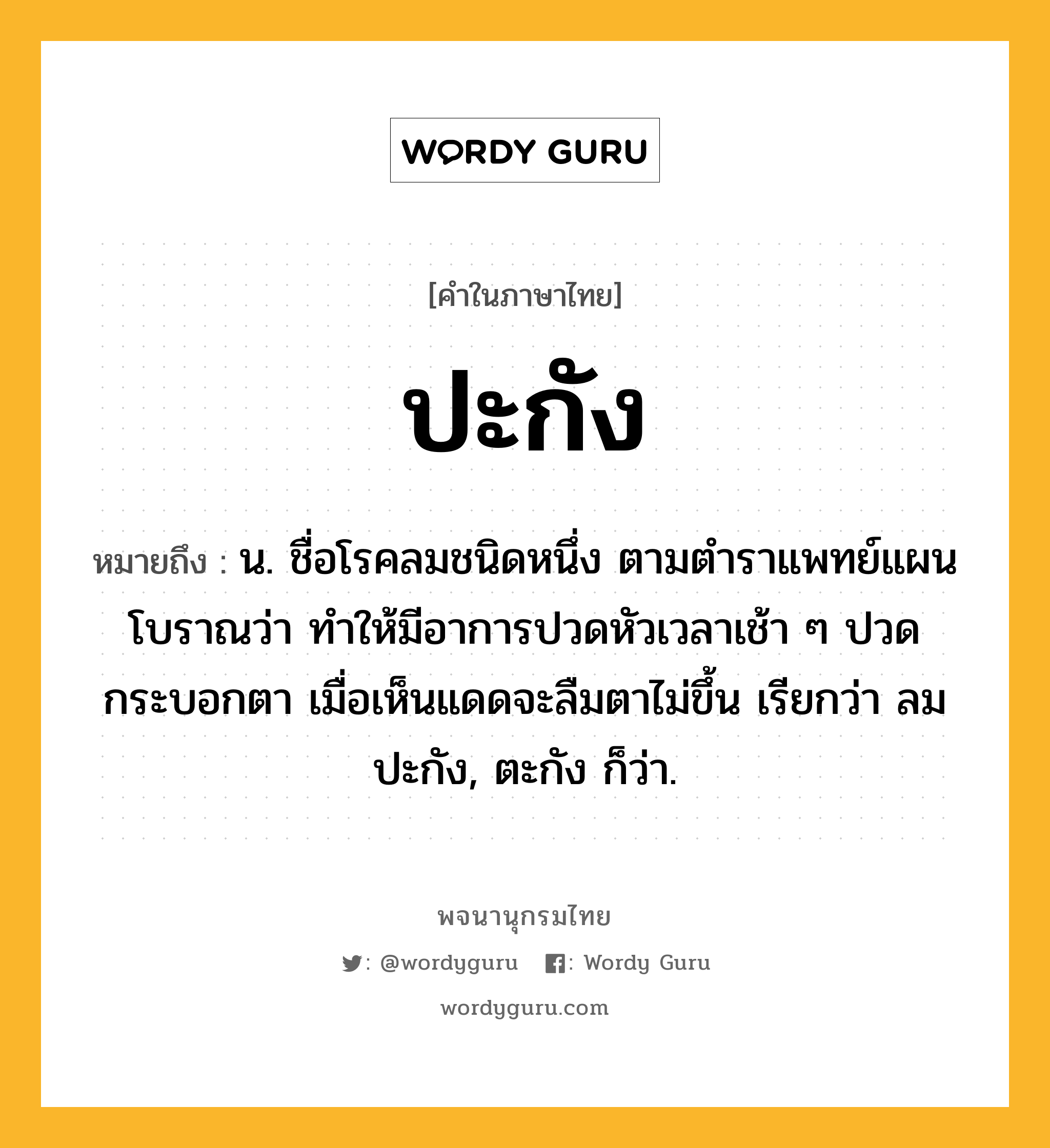 ปะกัง หมายถึงอะไร?, คำในภาษาไทย ปะกัง หมายถึง น. ชื่อโรคลมชนิดหนึ่ง ตามตําราแพทย์แผนโบราณว่า ทําให้มีอาการปวดหัวเวลาเช้า ๆ ปวดกระบอกตา เมื่อเห็นแดดจะลืมตาไม่ขึ้น เรียกว่า ลมปะกัง, ตะกัง ก็ว่า.