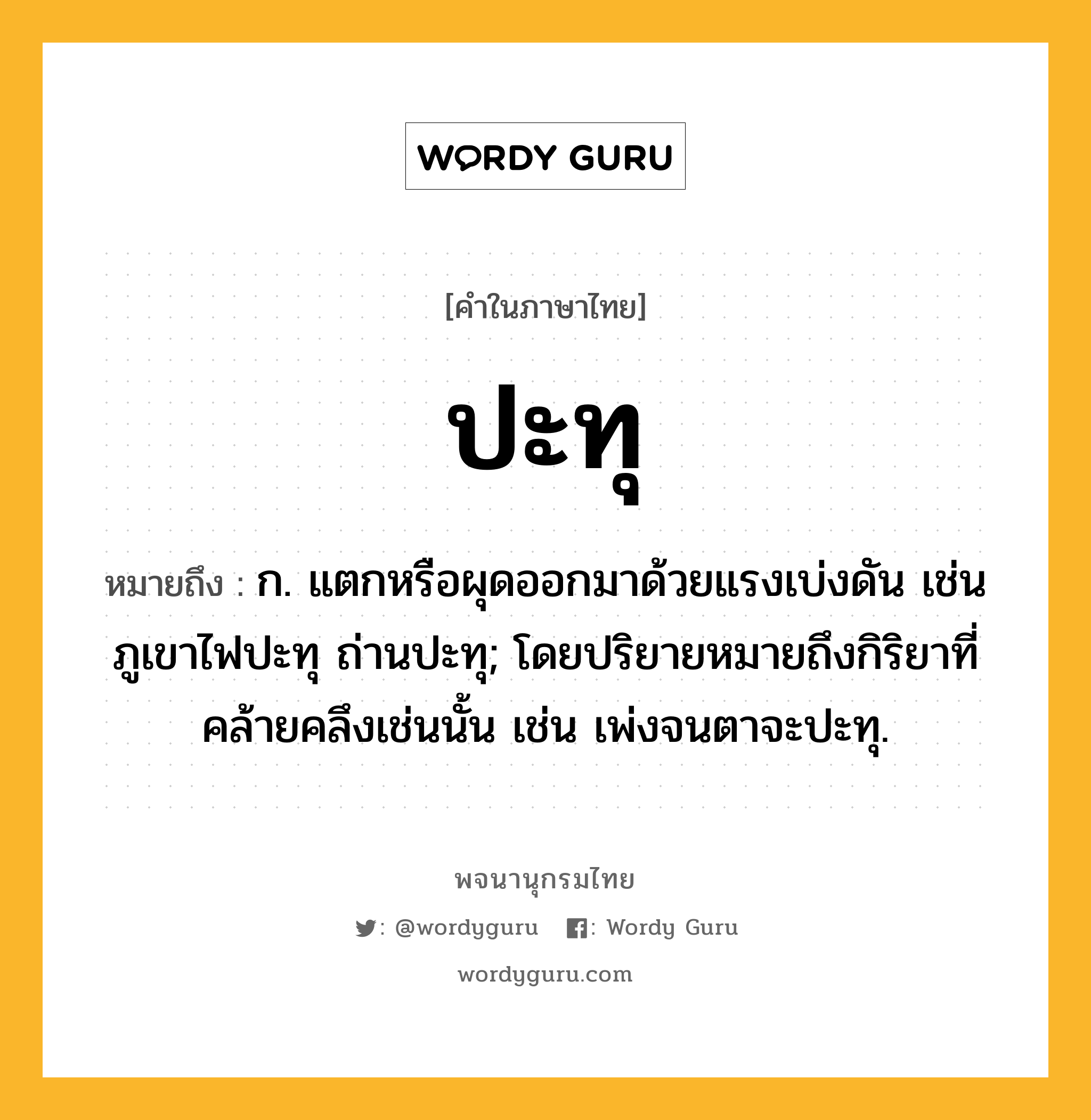 ปะทุ หมายถึงอะไร?, คำในภาษาไทย ปะทุ หมายถึง ก. แตกหรือผุดออกมาด้วยแรงเบ่งดัน เช่น ภูเขาไฟปะทุ ถ่านปะทุ; โดยปริยายหมายถึงกิริยาที่คล้ายคลึงเช่นนั้น เช่น เพ่งจนตาจะปะทุ.