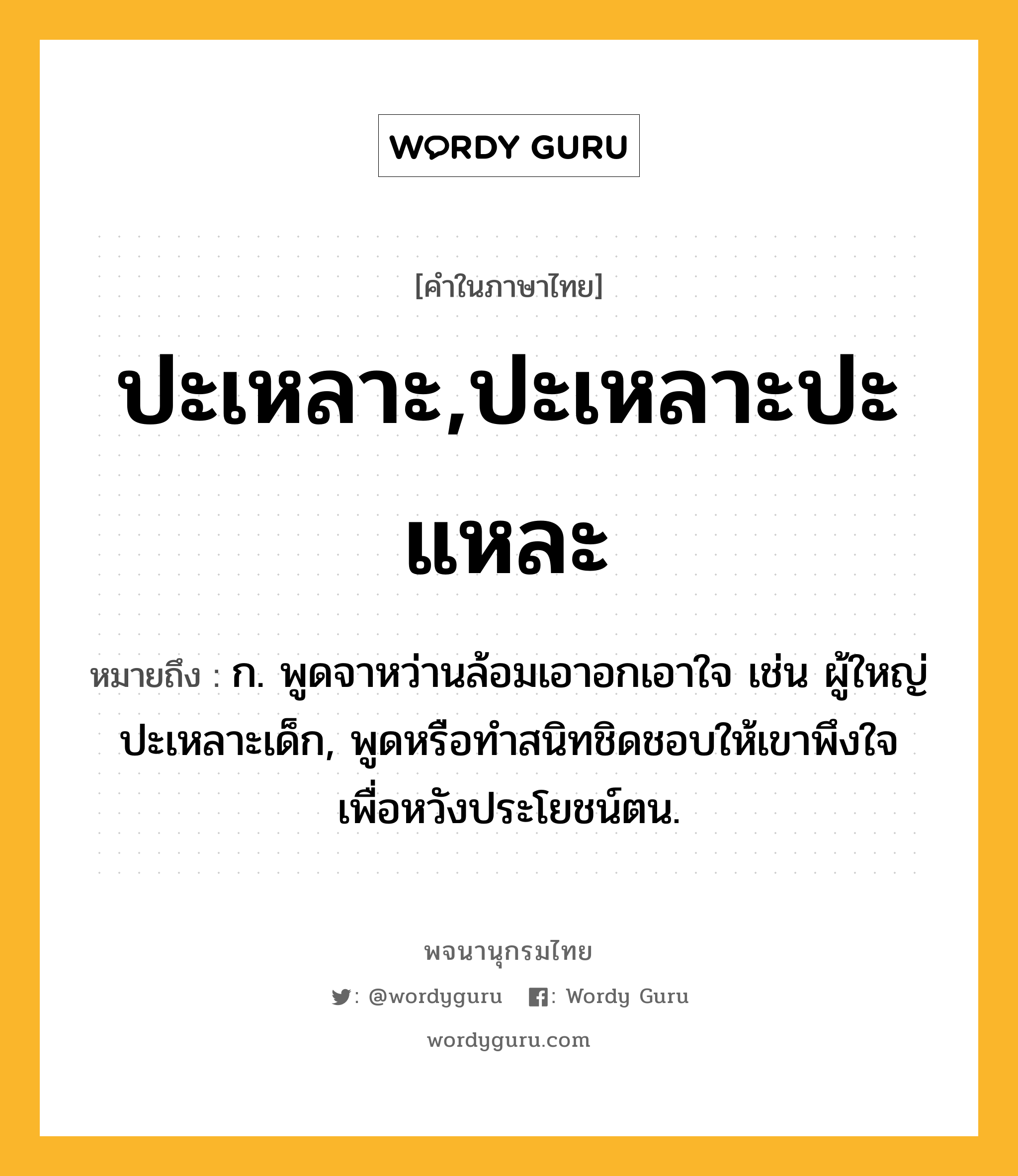 ปะเหลาะ,ปะเหลาะปะแหละ หมายถึงอะไร?, คำในภาษาไทย ปะเหลาะ,ปะเหลาะปะแหละ หมายถึง ก. พูดจาหว่านล้อมเอาอกเอาใจ เช่น ผู้ใหญ่ปะเหลาะเด็ก, พูดหรือทําสนิทชิดชอบให้เขาพึงใจเพื่อหวังประโยชน์ตน.