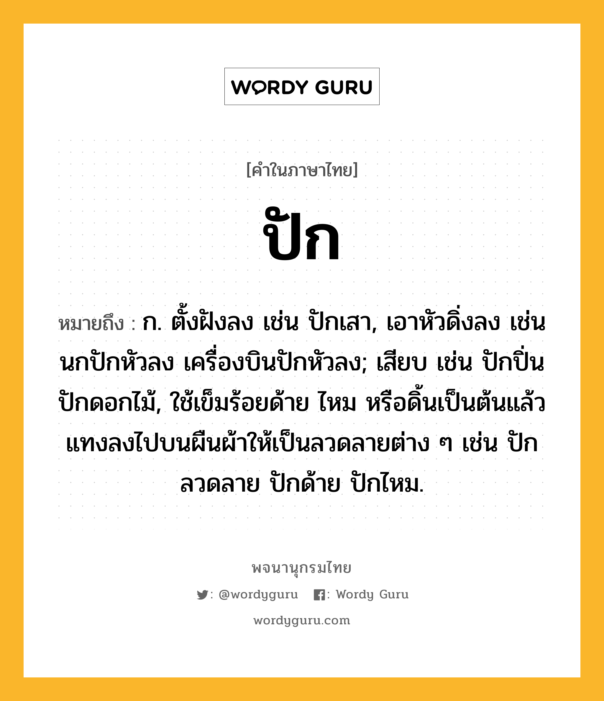 ปัก หมายถึงอะไร?, คำในภาษาไทย ปัก หมายถึง ก. ตั้งฝังลง เช่น ปักเสา, เอาหัวดิ่งลง เช่น นกปักหัวลง เครื่องบินปักหัวลง; เสียบ เช่น ปักปิ่น ปักดอกไม้, ใช้เข็มร้อยด้าย ไหม หรือดิ้นเป็นต้นแล้วแทงลงไปบนผืนผ้าให้เป็นลวดลายต่าง ๆ เช่น ปักลวดลาย ปักด้าย ปักไหม.