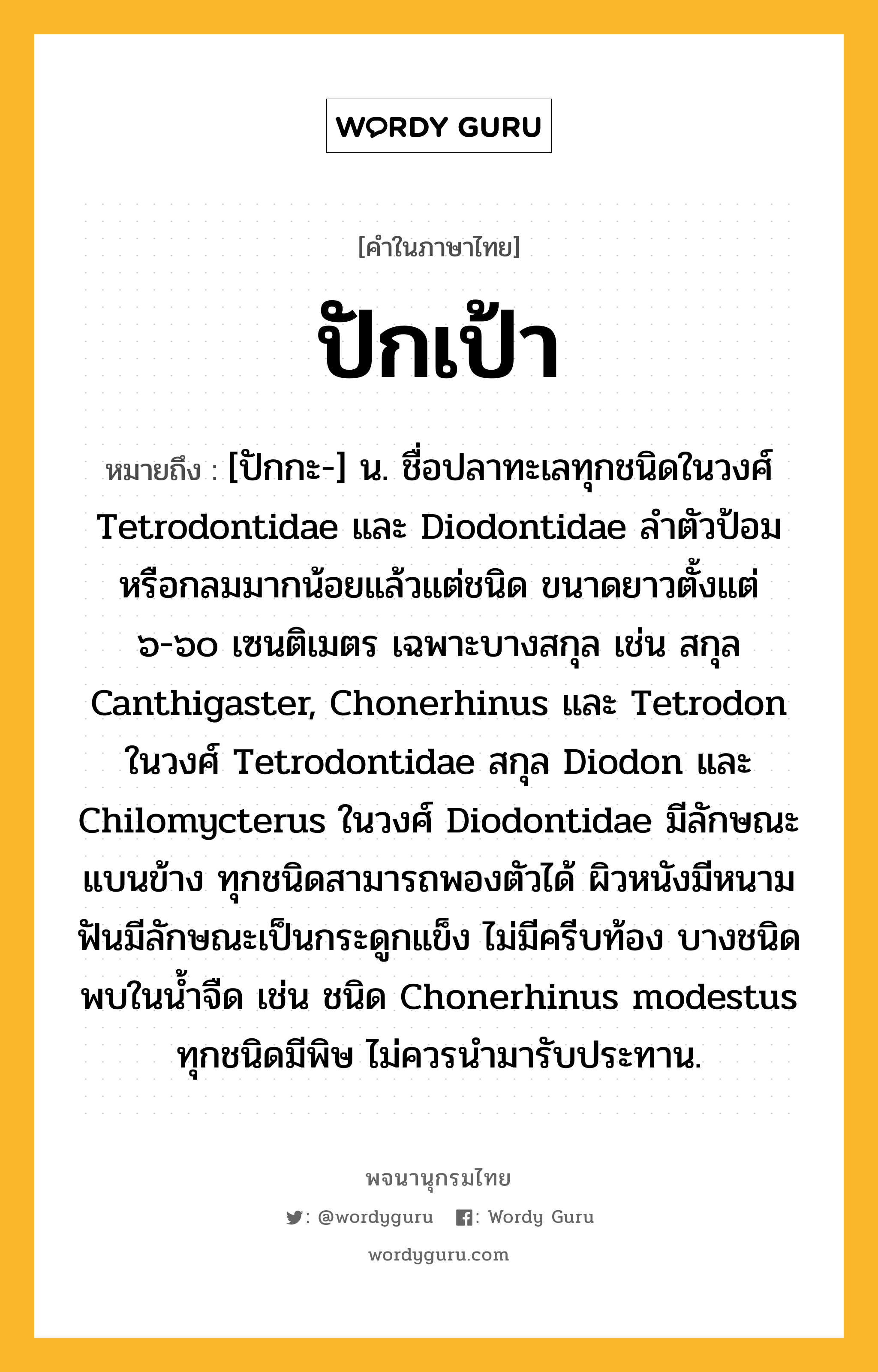 ปักเป้า ความหมาย หมายถึงอะไร?, คำในภาษาไทย ปักเป้า หมายถึง [ปักกะ-] น. ชื่อปลาทะเลทุกชนิดในวงศ์ Tetrodontidae และ Diodontidae ลําตัวป้อมหรือกลมมากน้อยแล้วแต่ชนิด ขนาดยาวตั้งแต่ ๖-๖๐ เซนติเมตร เฉพาะบางสกุล เช่น สกุล Canthigaster, Chonerhinus และ Tetrodon ในวงศ์ Tetrodontidae สกุล Diodon และ Chilomycterus ในวงศ์ Diodontidae มีลักษณะแบนข้าง ทุกชนิดสามารถพองตัวได้ ผิวหนังมีหนาม ฟันมีลักษณะเป็นกระดูกแข็ง ไม่มีครีบท้อง บางชนิดพบในนํ้าจืด เช่น ชนิด Chonerhinus modestus ทุกชนิดมีพิษ ไม่ควรนํามารับประทาน.