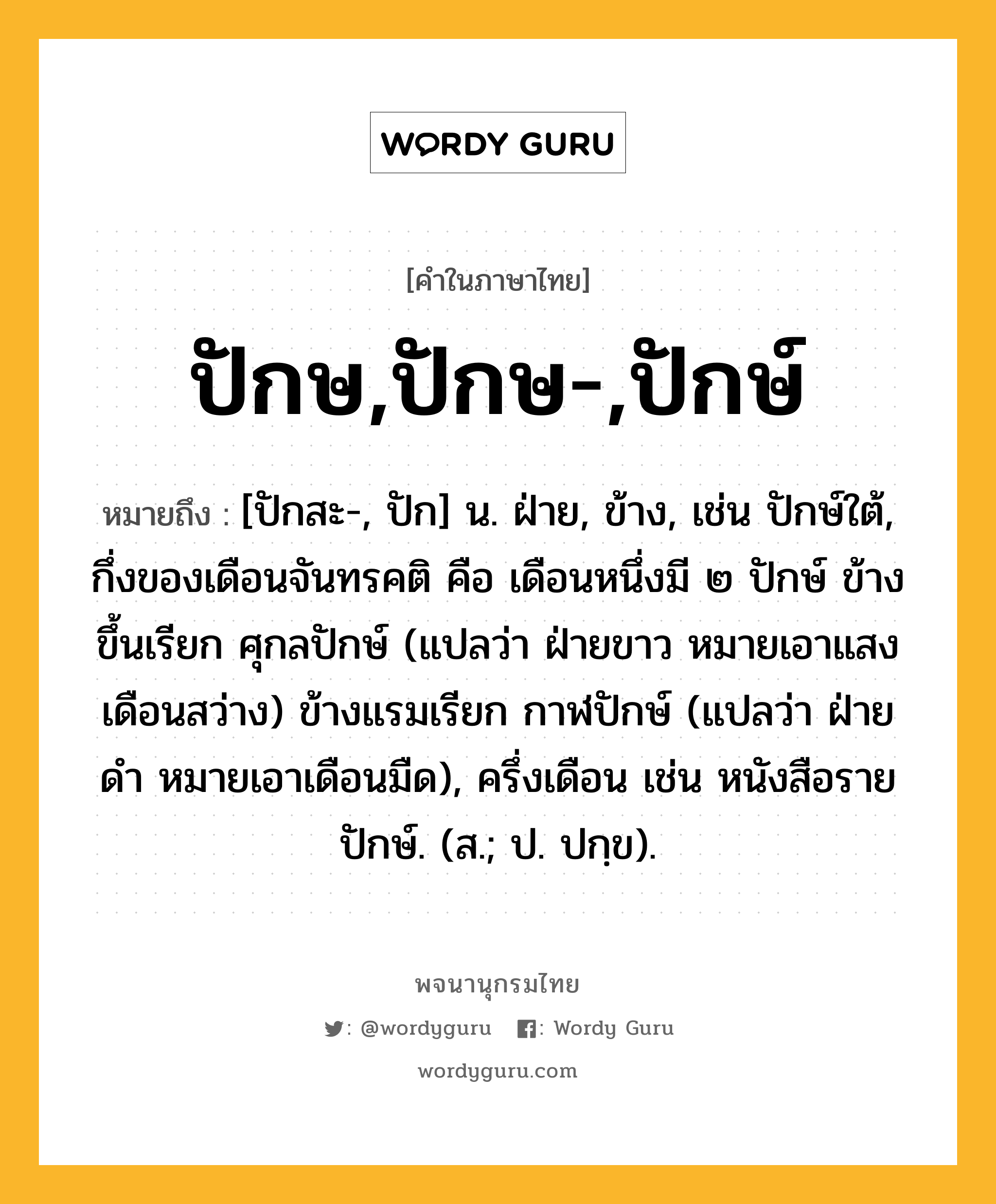 ปักษ,ปักษ-,ปักษ์ หมายถึงอะไร?, คำในภาษาไทย ปักษ,ปักษ-,ปักษ์ หมายถึง [ปักสะ-, ปัก] น. ฝ่าย, ข้าง, เช่น ปักษ์ใต้, กึ่งของเดือนจันทรคติ คือ เดือนหนึ่งมี ๒ ปักษ์ ข้างขึ้นเรียก ศุกลปักษ์ (แปลว่า ฝ่ายขาว หมายเอาแสงเดือนสว่าง) ข้างแรมเรียก กาฬปักษ์ (แปลว่า ฝ่ายดํา หมายเอาเดือนมืด), ครึ่งเดือน เช่น หนังสือรายปักษ์. (ส.; ป. ปกฺข).