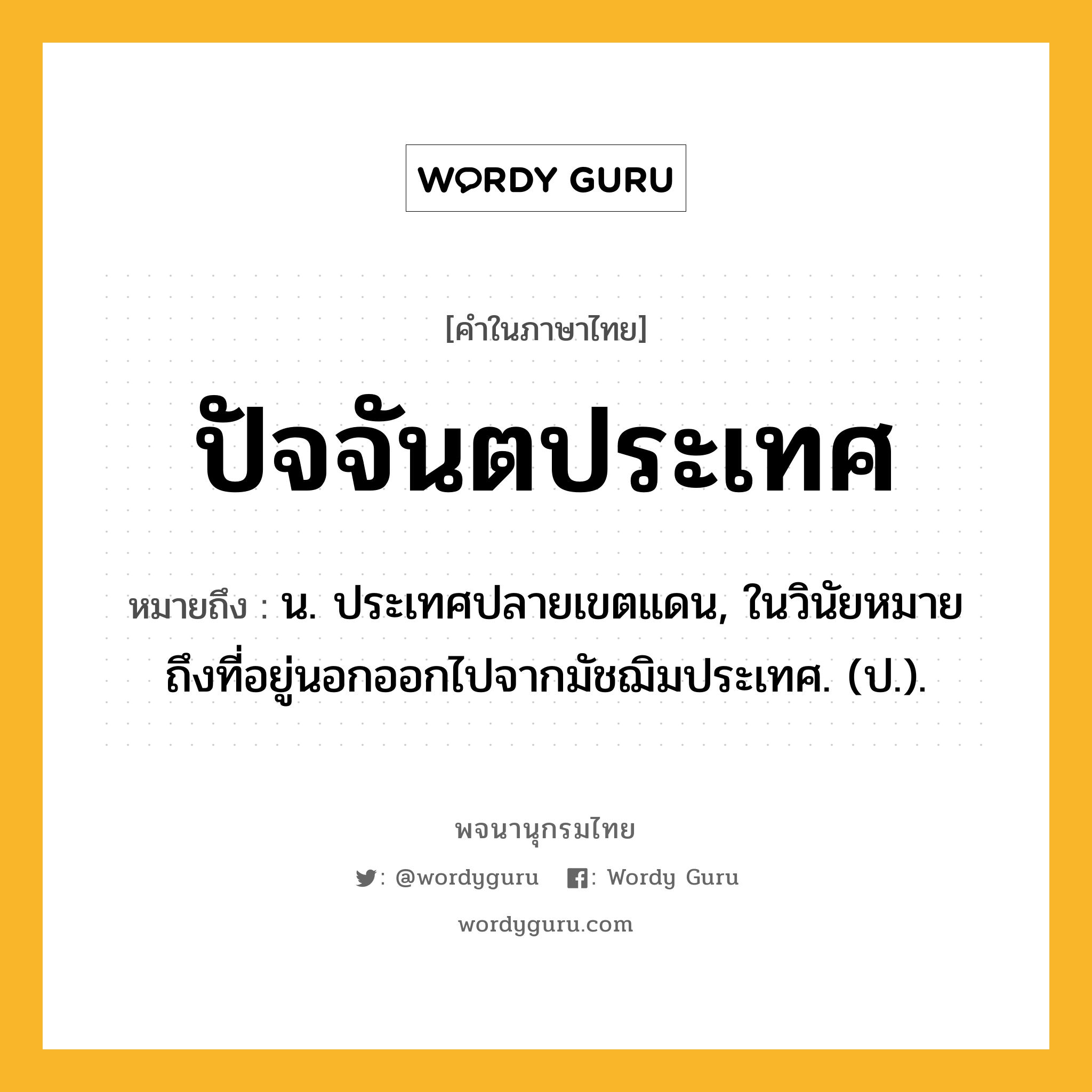 ปัจจันตประเทศ หมายถึงอะไร?, คำในภาษาไทย ปัจจันตประเทศ หมายถึง น. ประเทศปลายเขตแดน, ในวินัยหมายถึงที่อยู่นอกออกไปจากมัชฌิมประเทศ. (ป.).