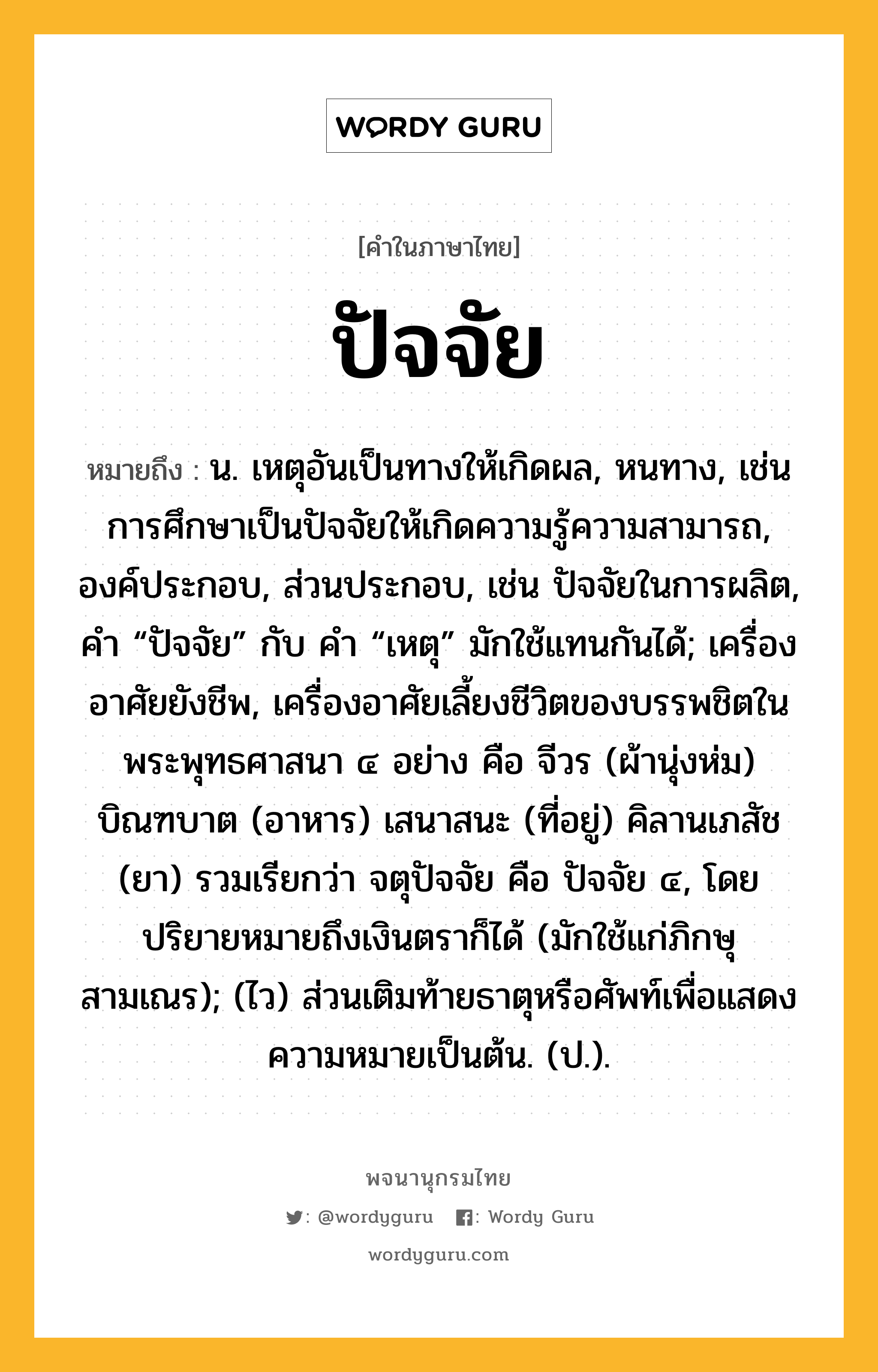 ปัจจัย หมายถึงอะไร?, คำในภาษาไทย ปัจจัย หมายถึง น. เหตุอันเป็นทางให้เกิดผล, หนทาง, เช่น การศึกษาเป็นปัจจัยให้เกิดความรู้ความสามารถ, องค์ประกอบ, ส่วนประกอบ, เช่น ปัจจัยในการผลิต, คํา “ปัจจัย” กับ คํา “เหตุ” มักใช้แทนกันได้; เครื่องอาศัยยังชีพ, เครื่องอาศัยเลี้ยงชีวิตของบรรพชิตในพระพุทธศาสนา ๔ อย่าง คือ จีวร (ผ้านุ่งห่ม) บิณฑบาต (อาหาร) เสนาสนะ (ที่อยู่) คิลานเภสัช (ยา) รวมเรียกว่า จตุปัจจัย คือ ปัจจัย ๔, โดยปริยายหมายถึงเงินตราก็ได้ (มักใช้แก่ภิกษุสามเณร); (ไว) ส่วนเติมท้ายธาตุหรือศัพท์เพื่อแสดงความหมายเป็นต้น. (ป.).