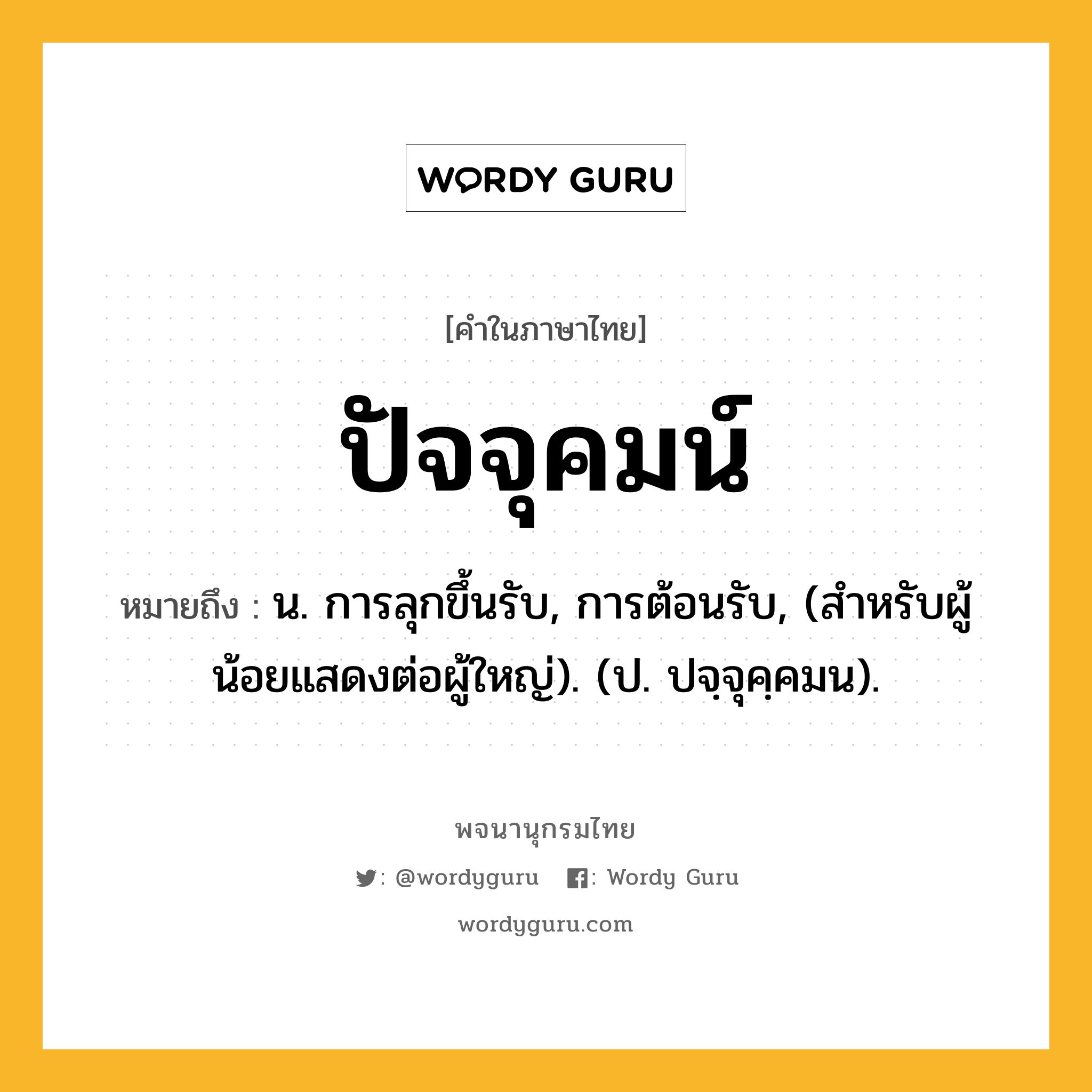 ปัจจุคมน์ หมายถึงอะไร?, คำในภาษาไทย ปัจจุคมน์ หมายถึง น. การลุกขึ้นรับ, การต้อนรับ, (สําหรับผู้น้อยแสดงต่อผู้ใหญ่). (ป. ปจฺจุคฺคมน).