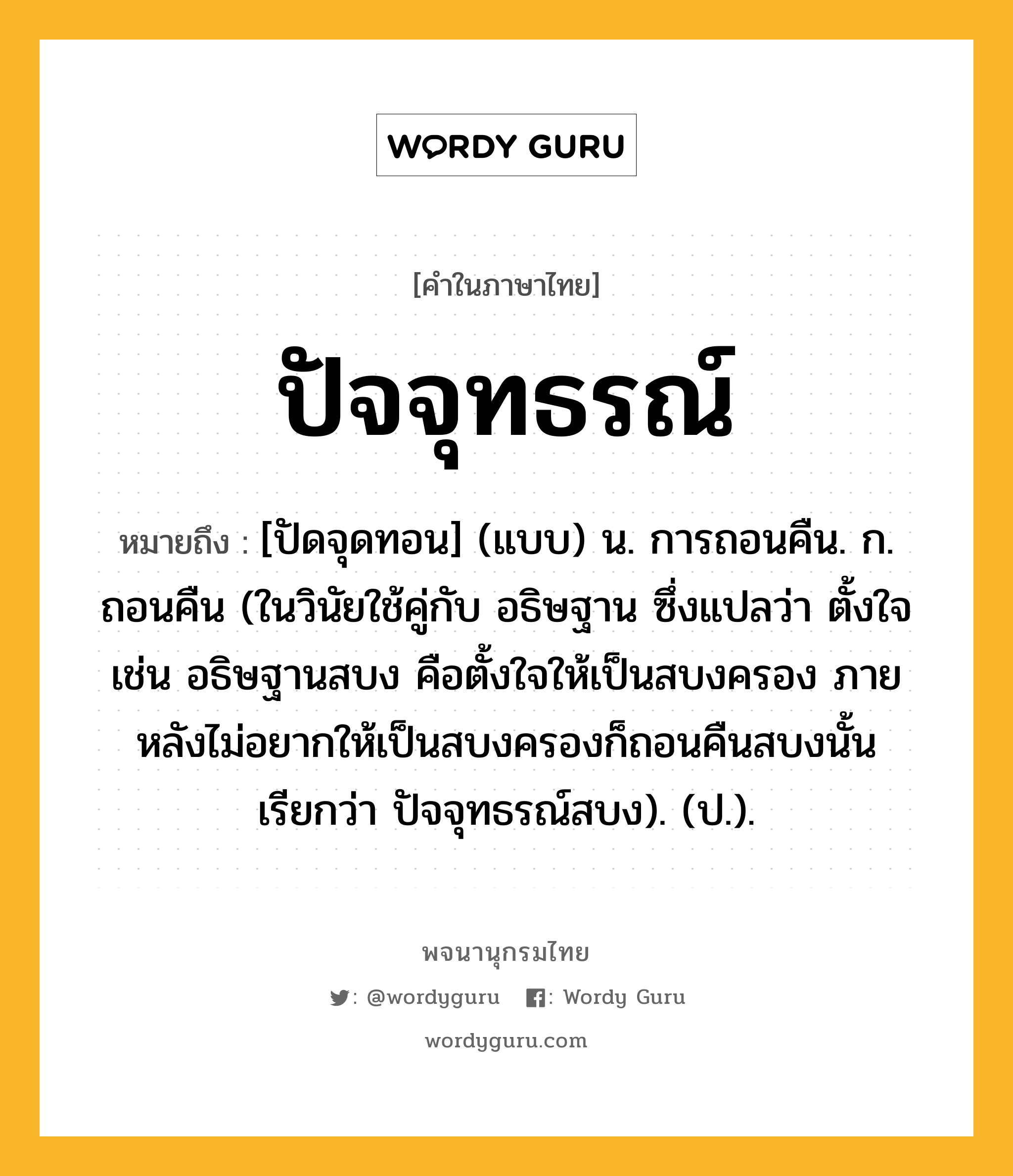 ปัจจุทธรณ์ หมายถึงอะไร?, คำในภาษาไทย ปัจจุทธรณ์ หมายถึง [ปัดจุดทอน] (แบบ) น. การถอนคืน. ก. ถอนคืน (ในวินัยใช้คู่กับ อธิษฐาน ซึ่งแปลว่า ตั้งใจ เช่น อธิษฐานสบง คือตั้งใจให้เป็นสบงครอง ภายหลังไม่อยากให้เป็นสบงครองก็ถอนคืนสบงนั้น เรียกว่า ปัจจุทธรณ์สบง). (ป.).