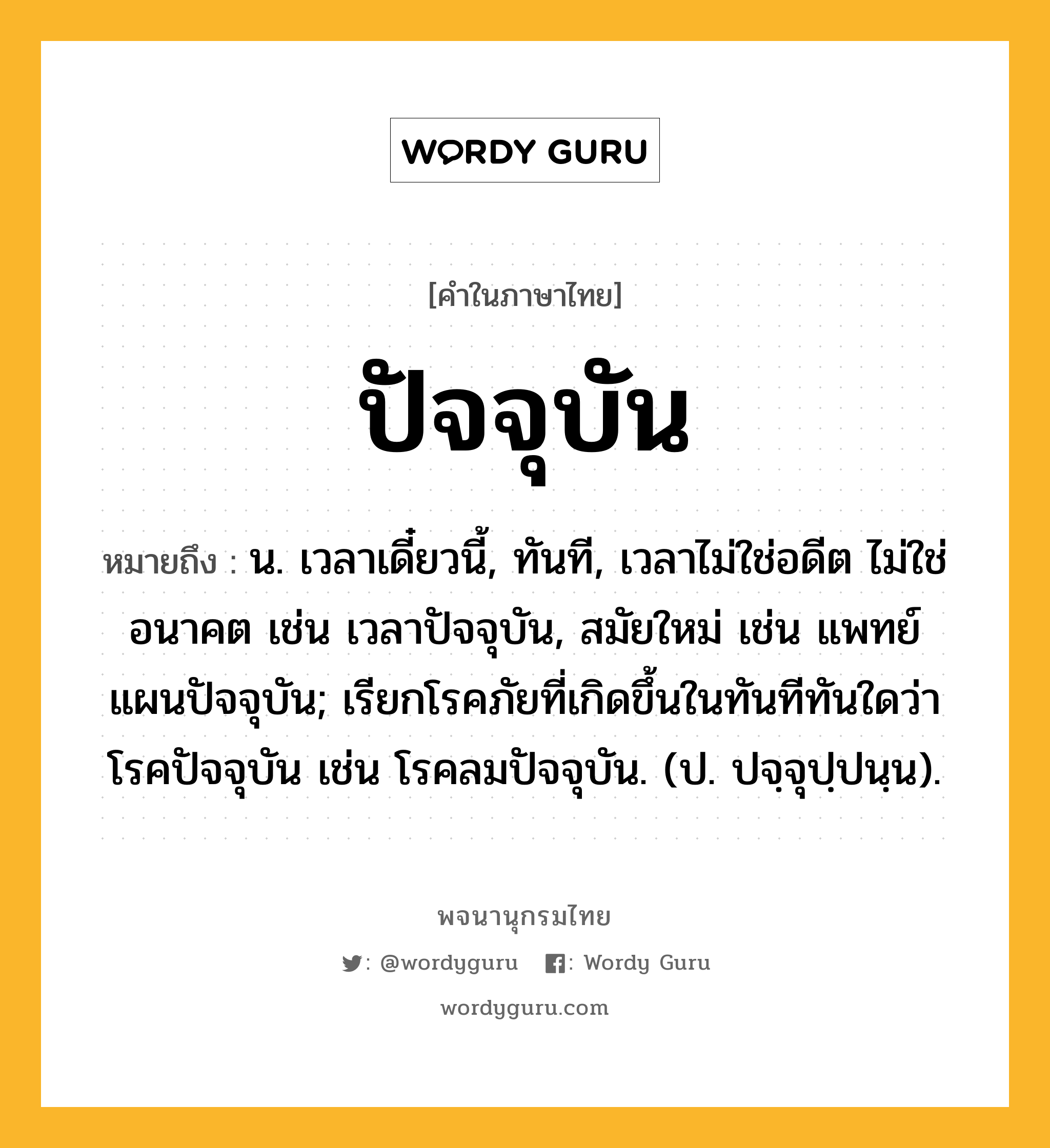 ปัจจุบัน หมายถึงอะไร?, คำในภาษาไทย ปัจจุบัน หมายถึง น. เวลาเดี๋ยวนี้, ทันที, เวลาไม่ใช่อดีต ไม่ใช่อนาคต เช่น เวลาปัจจุบัน, สมัยใหม่ เช่น แพทย์แผนปัจจุบัน; เรียกโรคภัยที่เกิดขึ้นในทันทีทันใดว่า โรคปัจจุบัน เช่น โรคลมปัจจุบัน. (ป. ปจฺจุปฺปนฺน).