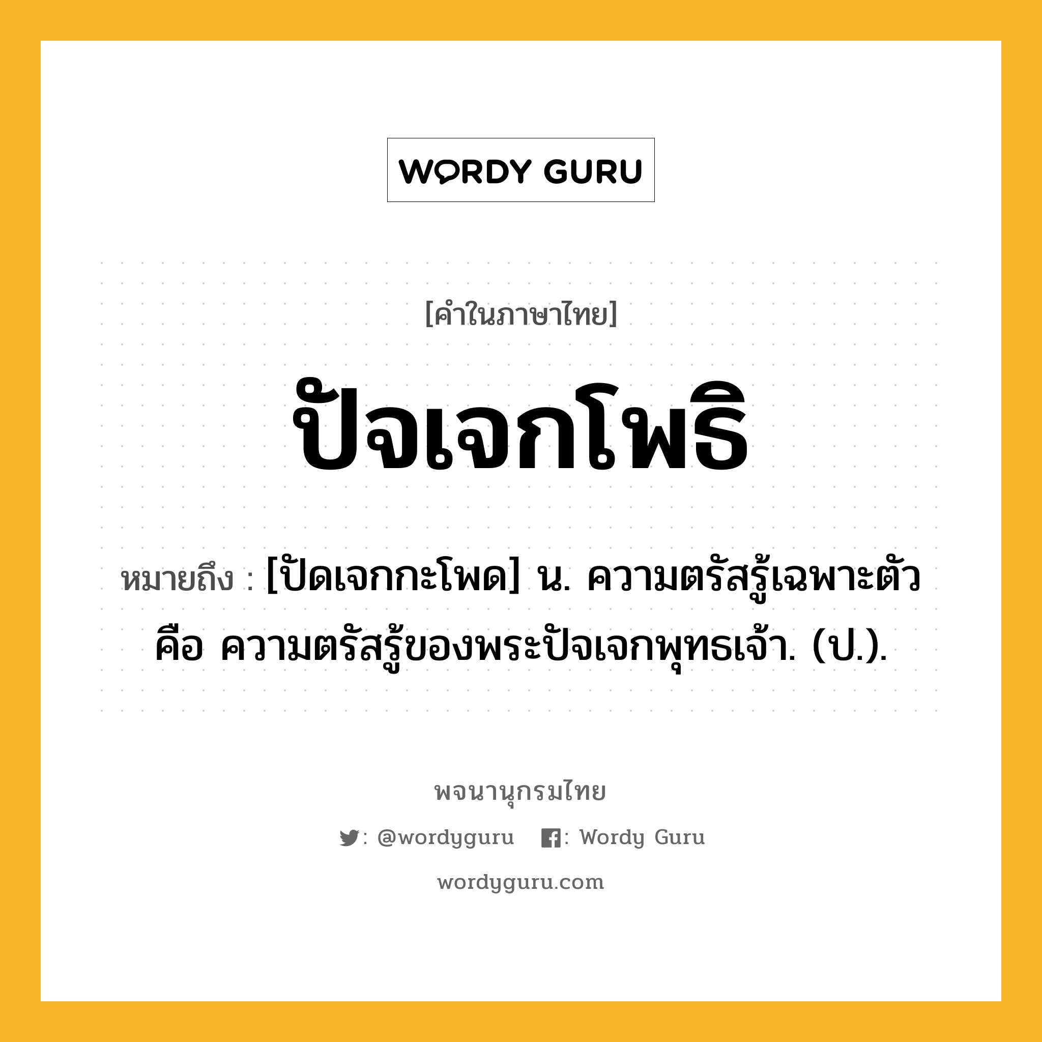 ปัจเจกโพธิ หมายถึงอะไร?, คำในภาษาไทย ปัจเจกโพธิ หมายถึง [ปัดเจกกะโพด] น. ความตรัสรู้เฉพาะตัว คือ ความตรัสรู้ของพระปัจเจกพุทธเจ้า. (ป.).