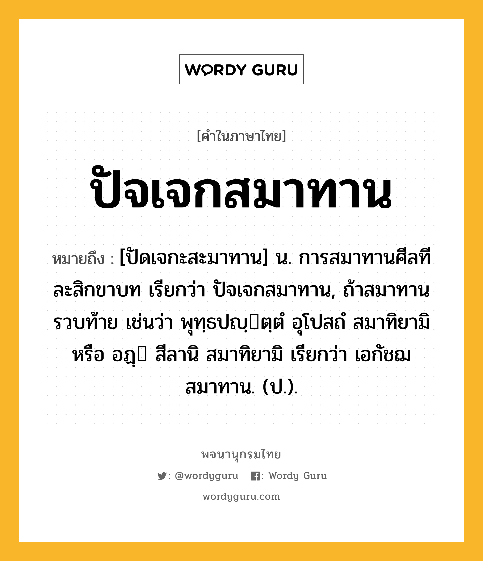 ปัจเจกสมาทาน หมายถึงอะไร?, คำในภาษาไทย ปัจเจกสมาทาน หมายถึง [ปัดเจกะสะมาทาน] น. การสมาทานศีลทีละสิกขาบท เรียกว่า ปัจเจกสมาทาน, ถ้าสมาทานรวบท้าย เช่นว่า พุทฺธปญฺตฺตํ อุโปสถํ สมาทิยามิ หรือ อฏฺ สีลานิ สมาทิยามิ เรียกว่า เอกัชฌสมาทาน. (ป.).