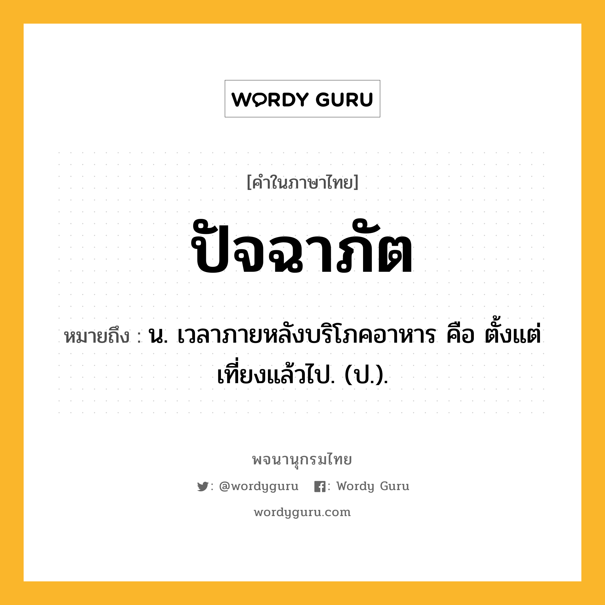 ปัจฉาภัต ความหมาย หมายถึงอะไร?, คำในภาษาไทย ปัจฉาภัต หมายถึง น. เวลาภายหลังบริโภคอาหาร คือ ตั้งแต่เที่ยงแล้วไป. (ป.).