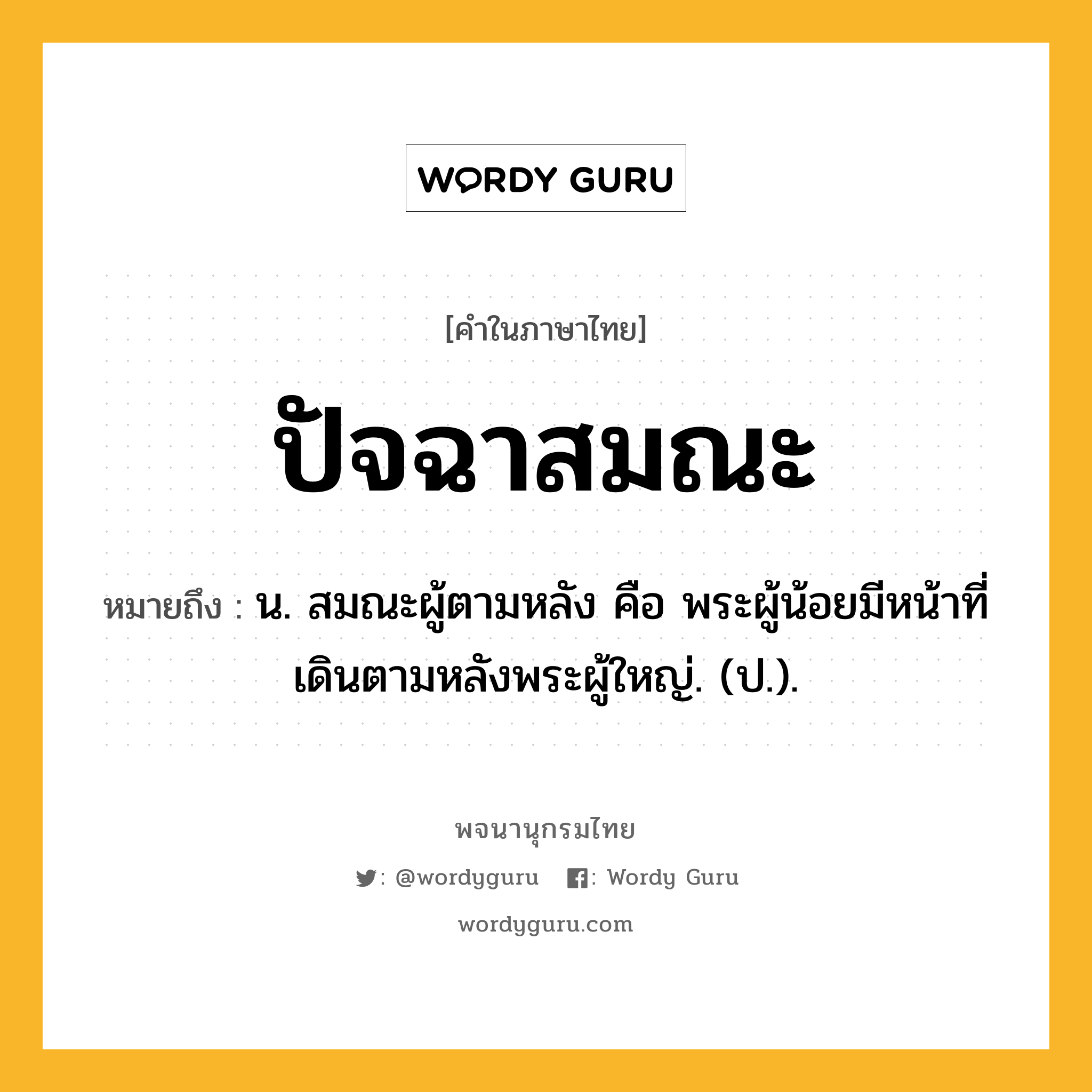 ปัจฉาสมณะ ความหมาย หมายถึงอะไร?, คำในภาษาไทย ปัจฉาสมณะ หมายถึง น. สมณะผู้ตามหลัง คือ พระผู้น้อยมีหน้าที่เดินตามหลังพระผู้ใหญ่. (ป.).