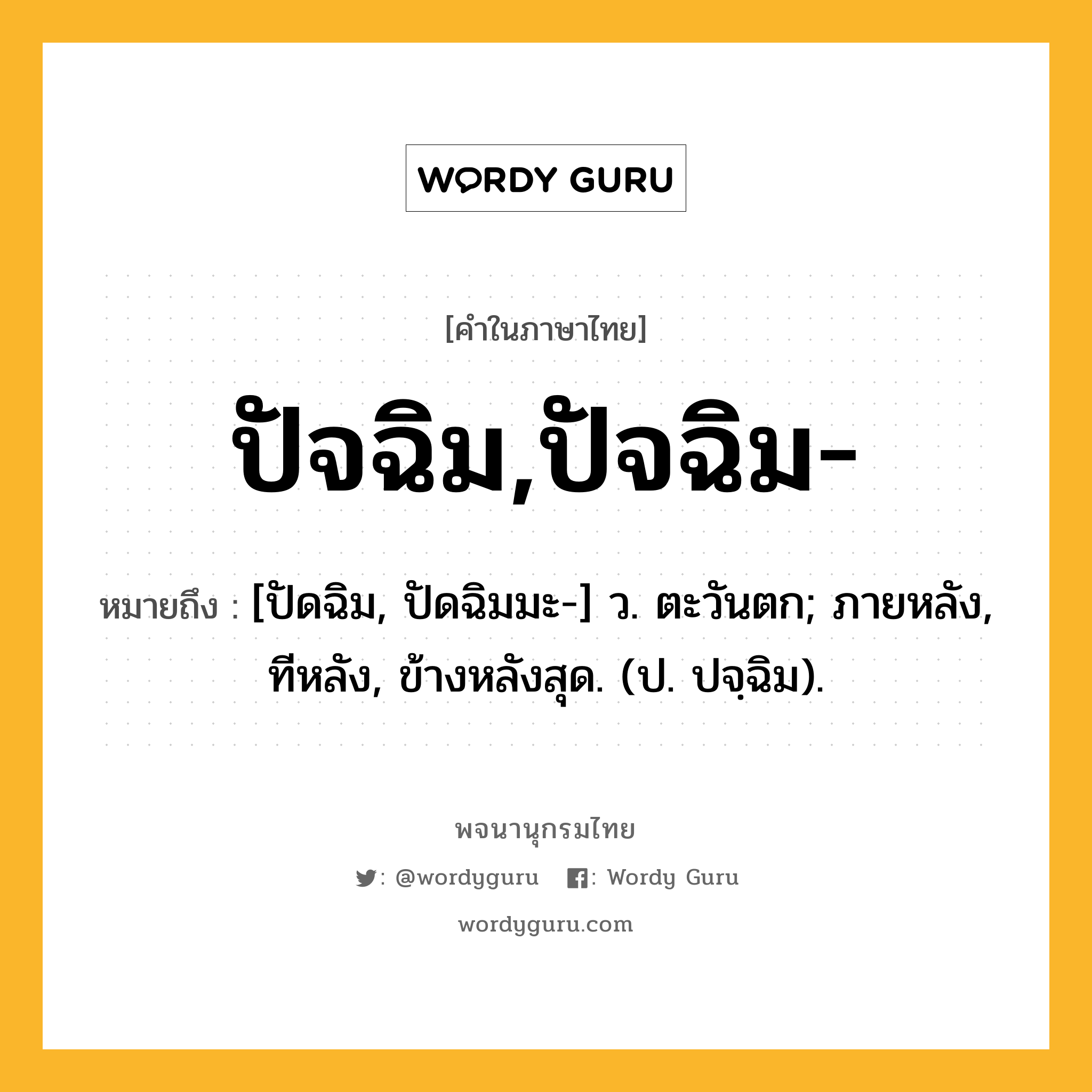 ปัจฉิม,ปัจฉิม- ความหมาย หมายถึงอะไร?, คำในภาษาไทย ปัจฉิม,ปัจฉิม- หมายถึง [ปัดฉิม, ปัดฉิมมะ-] ว. ตะวันตก; ภายหลัง, ทีหลัง, ข้างหลังสุด. (ป. ปจฺฉิม).