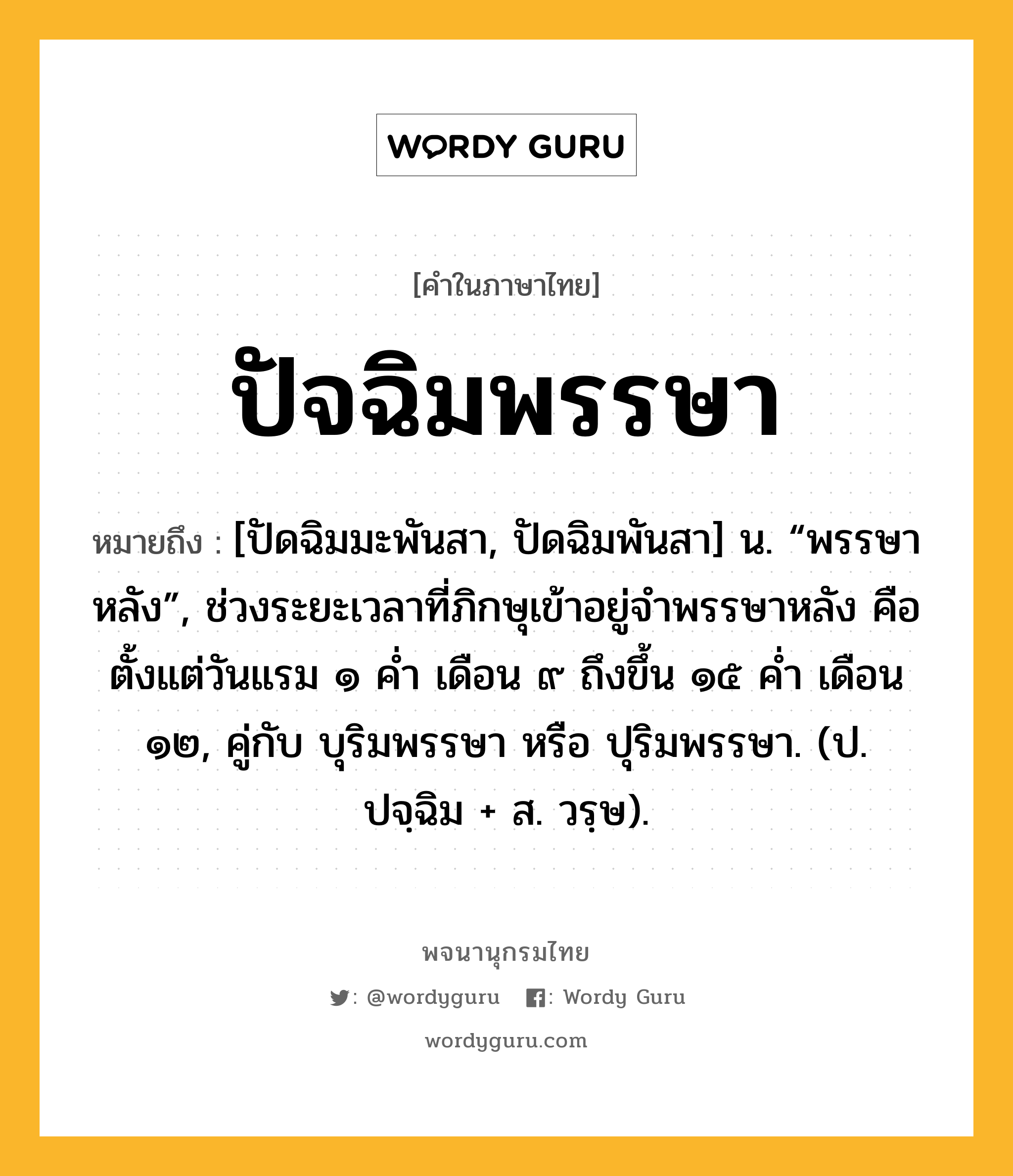 ปัจฉิมพรรษา หมายถึงอะไร?, คำในภาษาไทย ปัจฉิมพรรษา หมายถึง [ปัดฉิมมะพันสา, ปัดฉิมพันสา] น. “พรรษาหลัง”, ช่วงระยะเวลาที่ภิกษุเข้าอยู่จำพรรษาหลัง คือตั้งแต่วันแรม ๑ ค่ำ เดือน ๙ ถึงขึ้น ๑๕ ค่ำ เดือน ๑๒, คู่กับ บุริมพรรษา หรือ ปุริมพรรษา. (ป. ปจฺฉิม + ส. วรฺษ).