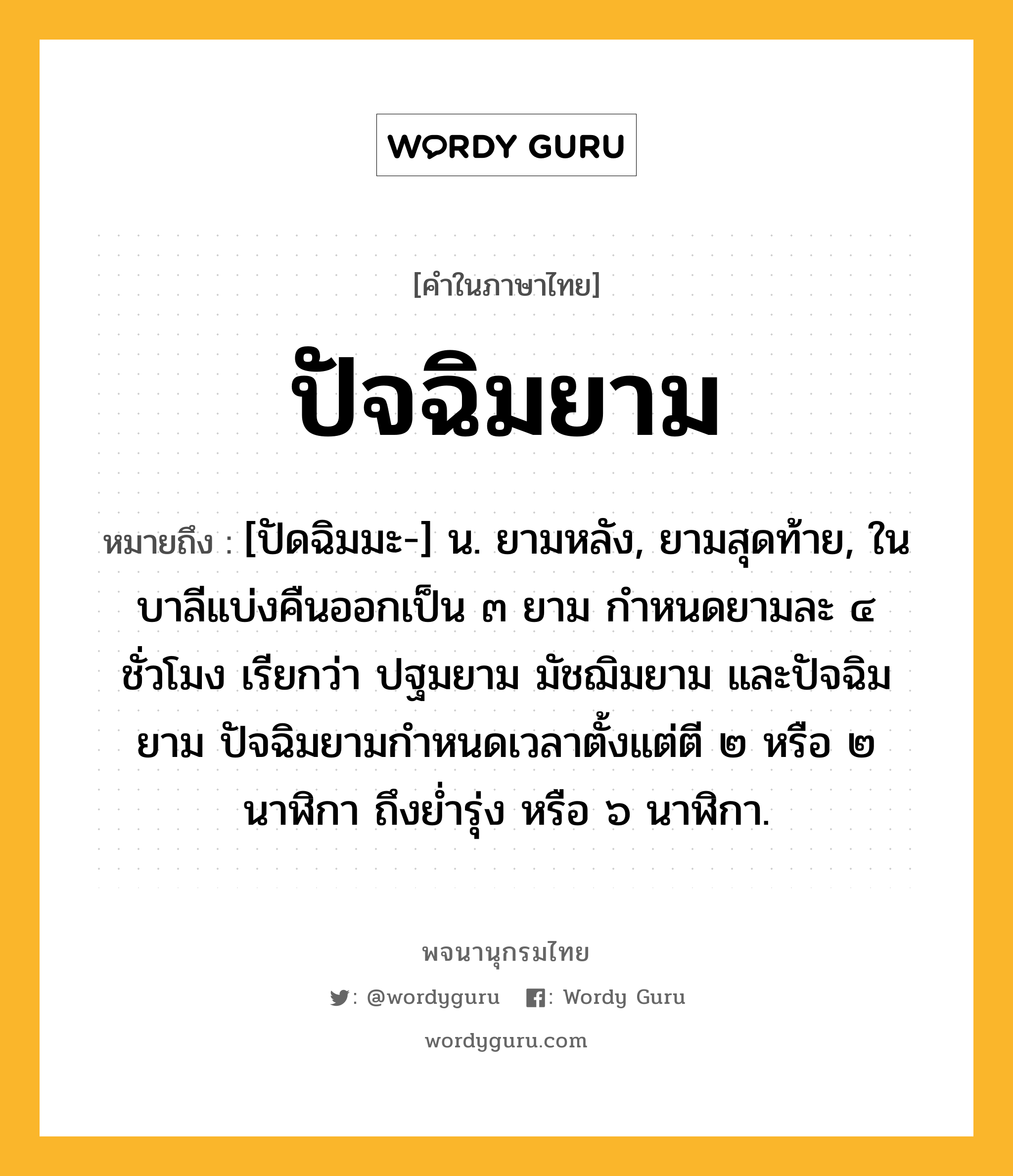 ปัจฉิมยาม หมายถึงอะไร?, คำในภาษาไทย ปัจฉิมยาม หมายถึง [ปัดฉิมมะ-] น. ยามหลัง, ยามสุดท้าย, ในบาลีแบ่งคืนออกเป็น ๓ ยาม กำหนดยามละ ๔ ชั่วโมง เรียกว่า ปฐมยาม มัชฌิมยาม และปัจฉิมยาม ปัจฉิมยามกำหนดเวลาตั้งแต่ตี ๒ หรือ ๒ นาฬิกา ถึงย่ำรุ่ง หรือ ๖ นาฬิกา.