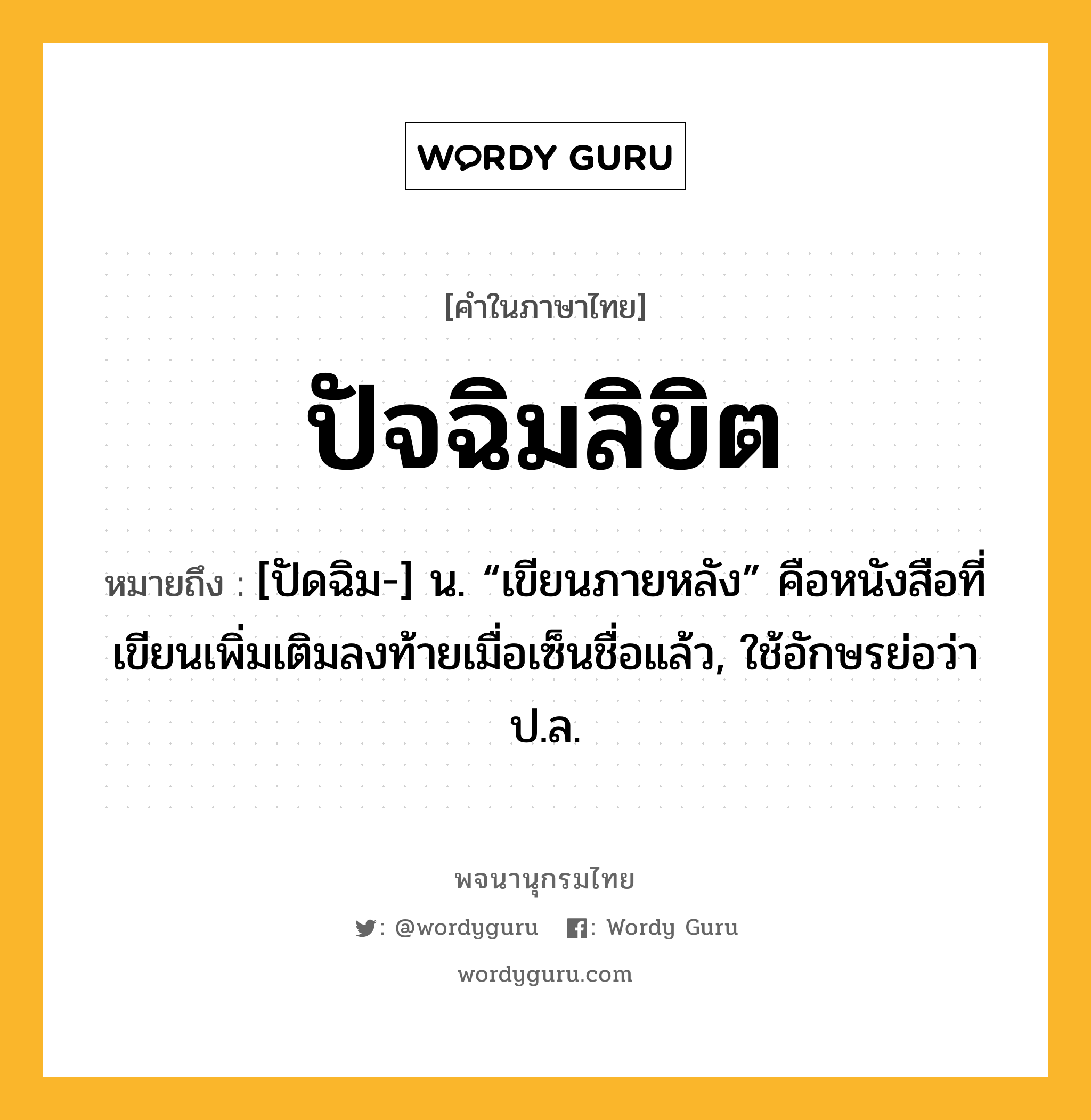 ปัจฉิมลิขิต หมายถึงอะไร?, คำในภาษาไทย ปัจฉิมลิขิต หมายถึง [ปัดฉิม-] น. “เขียนภายหลัง” คือหนังสือที่เขียนเพิ่มเติมลงท้ายเมื่อเซ็นชื่อแล้ว, ใช้อักษรย่อว่า ป.ล.