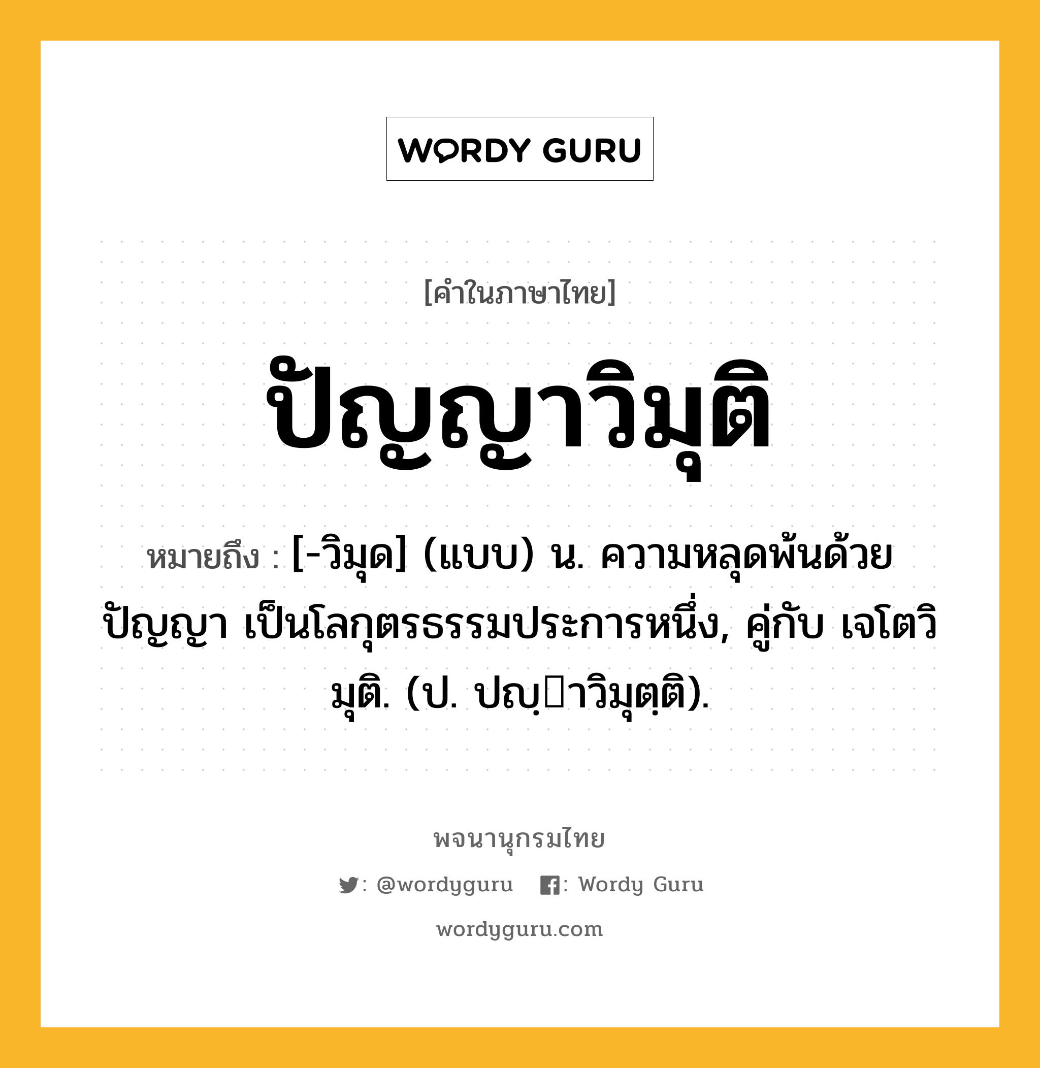 ปัญญาวิมุติ หมายถึงอะไร?, คำในภาษาไทย ปัญญาวิมุติ หมายถึง [-วิมุด] (แบบ) น. ความหลุดพ้นด้วยปัญญา เป็นโลกุตรธรรมประการหนึ่ง, คู่กับ เจโตวิมุติ. (ป. ปญฺาวิมุตฺติ).