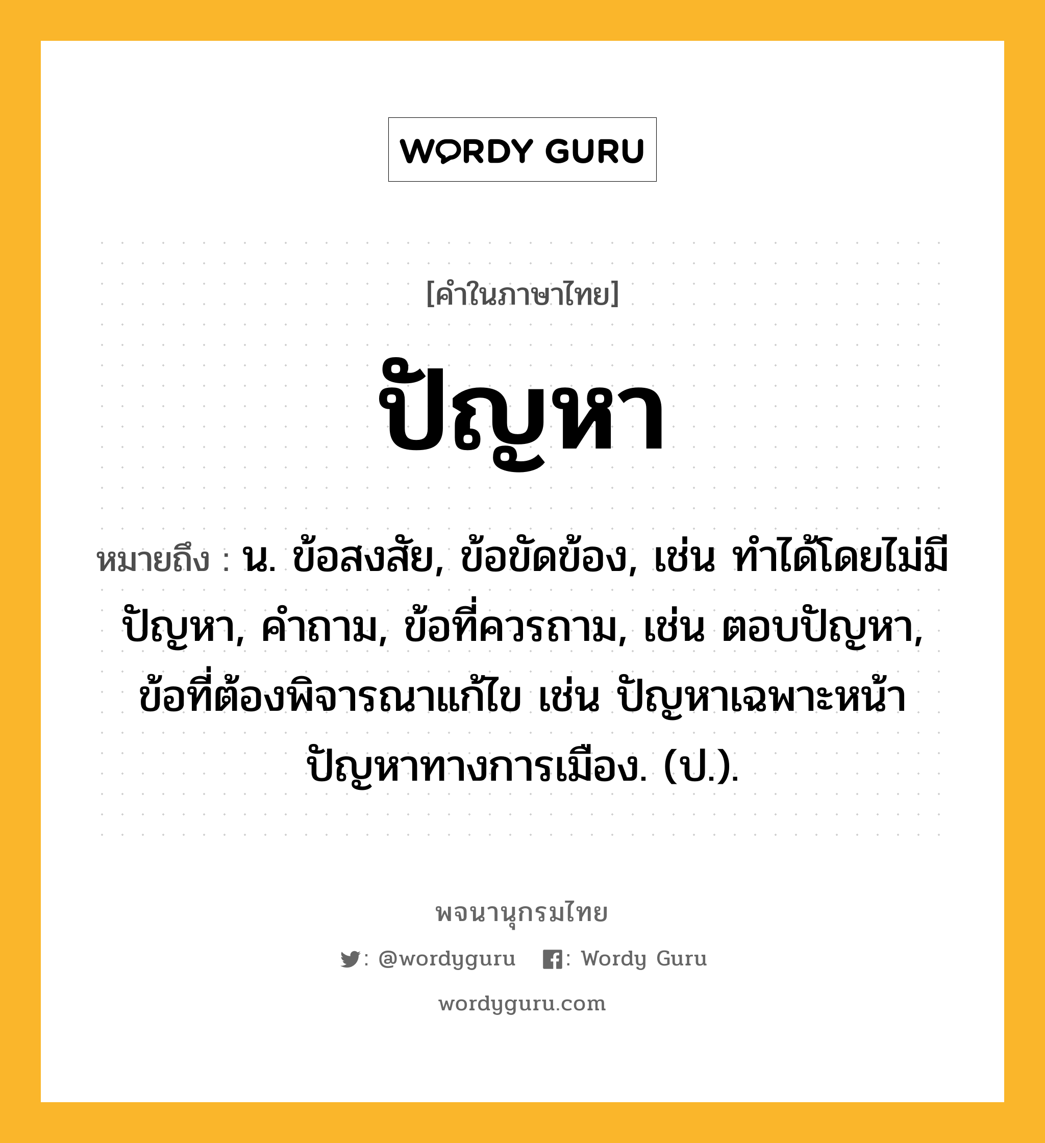 ปัญหา หมายถึงอะไร?, คำในภาษาไทย ปัญหา หมายถึง น. ข้อสงสัย, ข้อขัดข้อง, เช่น ทําได้โดยไม่มีปัญหา, คําถาม, ข้อที่ควรถาม, เช่น ตอบปัญหา, ข้อที่ต้องพิจารณาแก้ไข เช่น ปัญหาเฉพาะหน้า ปัญหาทางการเมือง. (ป.).