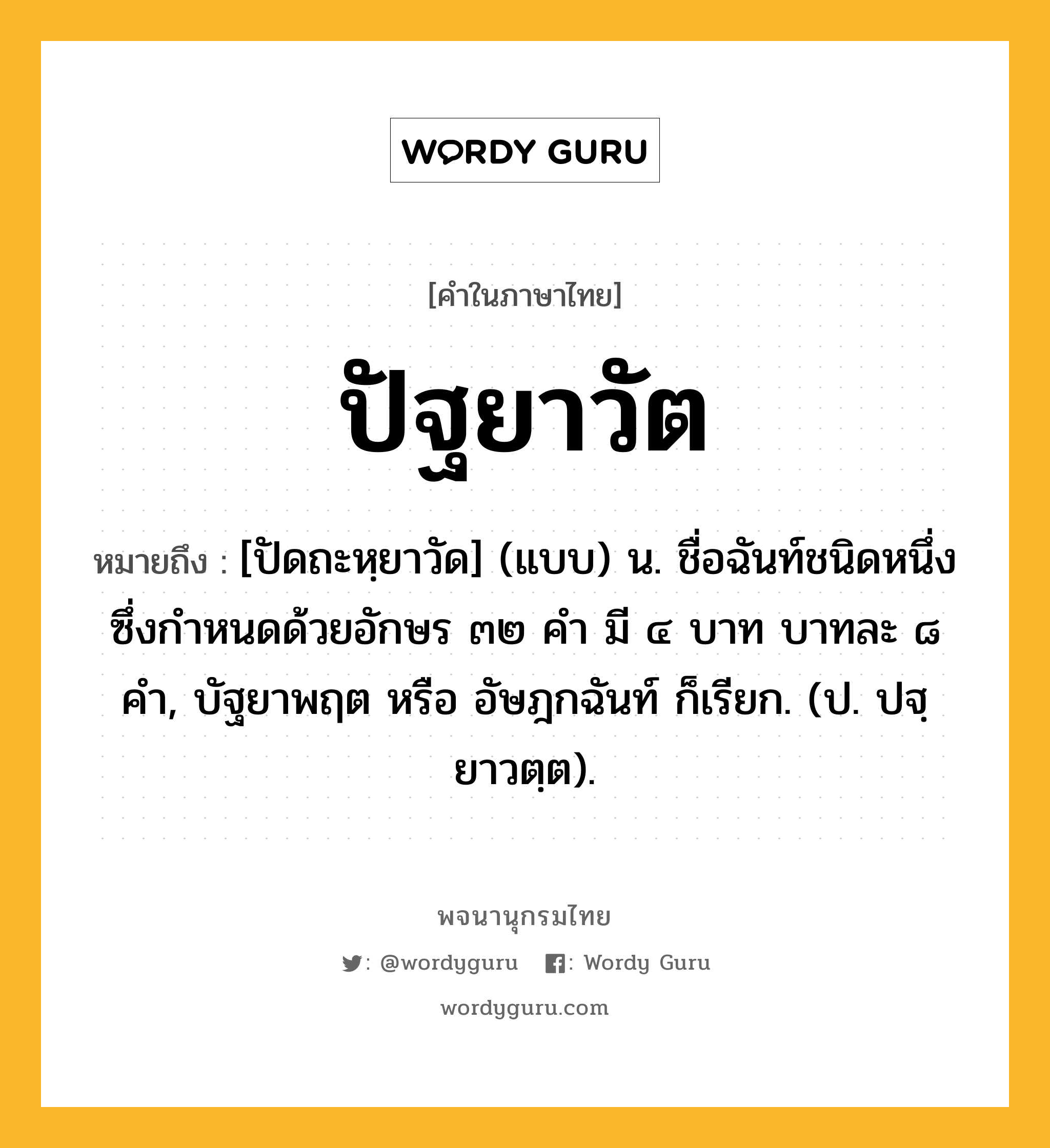 ปัฐยาวัต หมายถึงอะไร?, คำในภาษาไทย ปัฐยาวัต หมายถึง [ปัดถะหฺยาวัด] (แบบ) น. ชื่อฉันท์ชนิดหนึ่ง ซึ่งกําหนดด้วยอักษร ๓๒ คํา มี ๔ บาท บาทละ ๘ คํา, บัฐยาพฤต หรือ อัษฎกฉันท์ ก็เรียก. (ป. ปฐฺยาวตฺต).