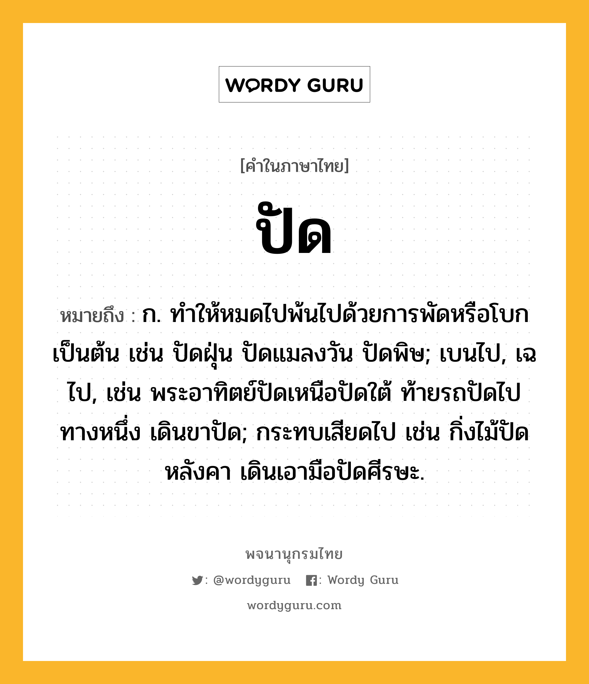 ปัด หมายถึงอะไร?, คำในภาษาไทย ปัด หมายถึง ก. ทําให้หมดไปพ้นไปด้วยการพัดหรือโบกเป็นต้น เช่น ปัดฝุ่น ปัดแมลงวัน ปัดพิษ; เบนไป, เฉไป, เช่น พระอาทิตย์ปัดเหนือปัดใต้ ท้ายรถปัดไปทางหนึ่ง เดินขาปัด; กระทบเสียดไป เช่น กิ่งไม้ปัดหลังคา เดินเอามือปัดศีรษะ.