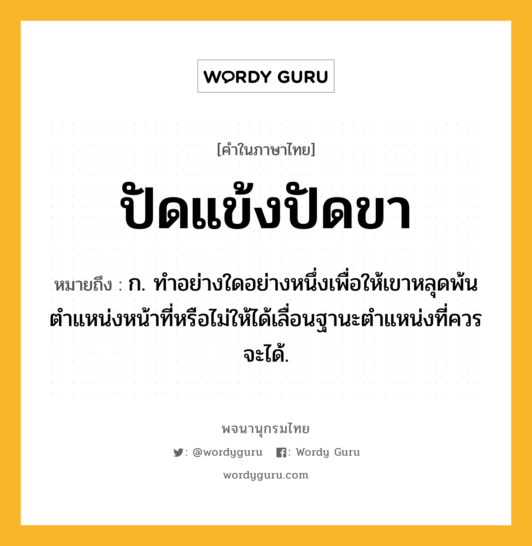 ปัดแข้งปัดขา ความหมาย หมายถึงอะไร?, คำในภาษาไทย ปัดแข้งปัดขา หมายถึง ก. ทําอย่างใดอย่างหนึ่งเพื่อให้เขาหลุดพ้นตําแหน่งหน้าที่หรือไม่ให้ได้เลื่อนฐานะตำแหน่งที่ควรจะได้.