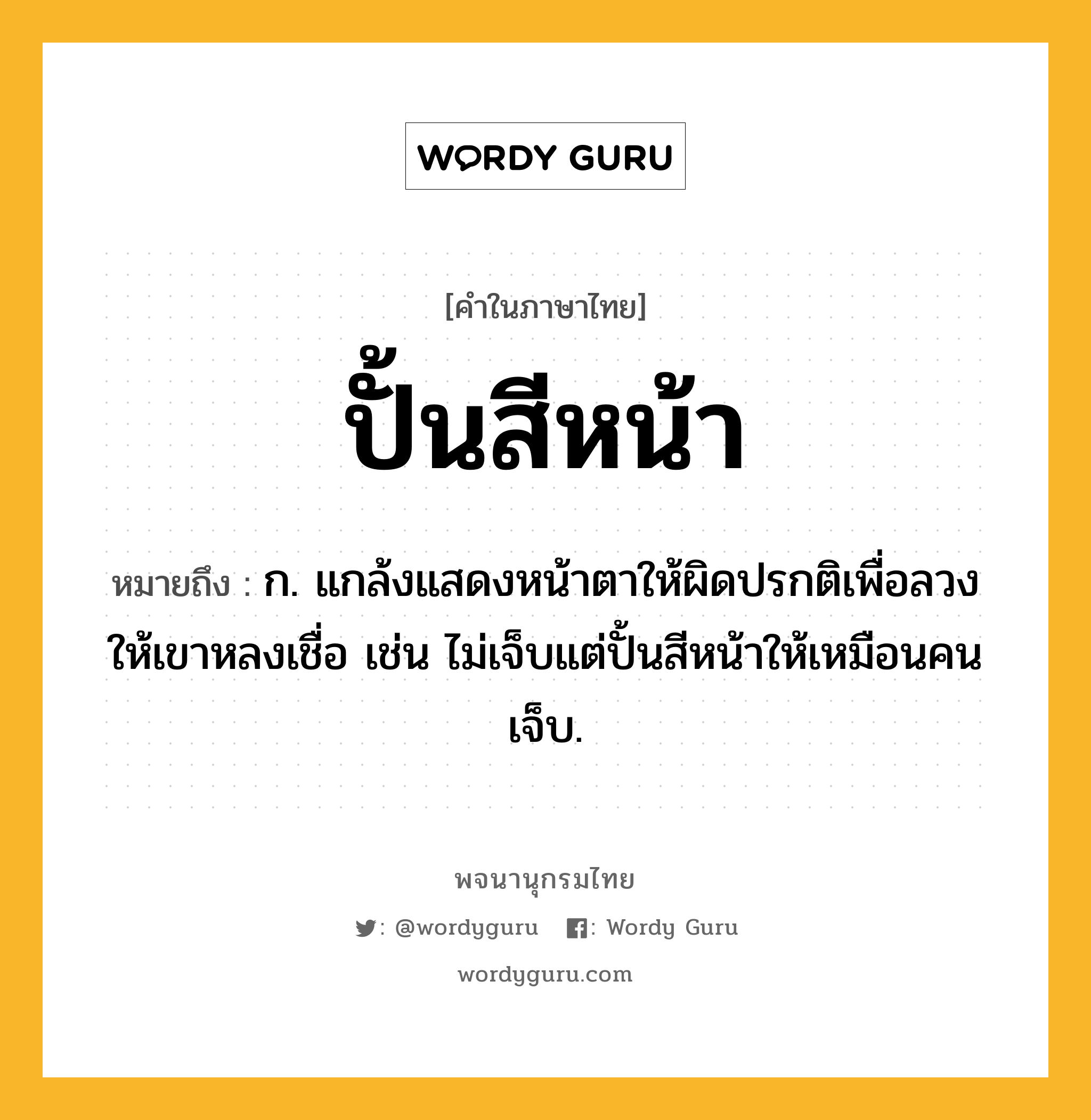 ปั้นสีหน้า ความหมาย หมายถึงอะไร?, คำในภาษาไทย ปั้นสีหน้า หมายถึง ก. แกล้งแสดงหน้าตาให้ผิดปรกติเพื่อลวงให้เขาหลงเชื่อ เช่น ไม่เจ็บแต่ปั้นสีหน้าให้เหมือนคนเจ็บ.