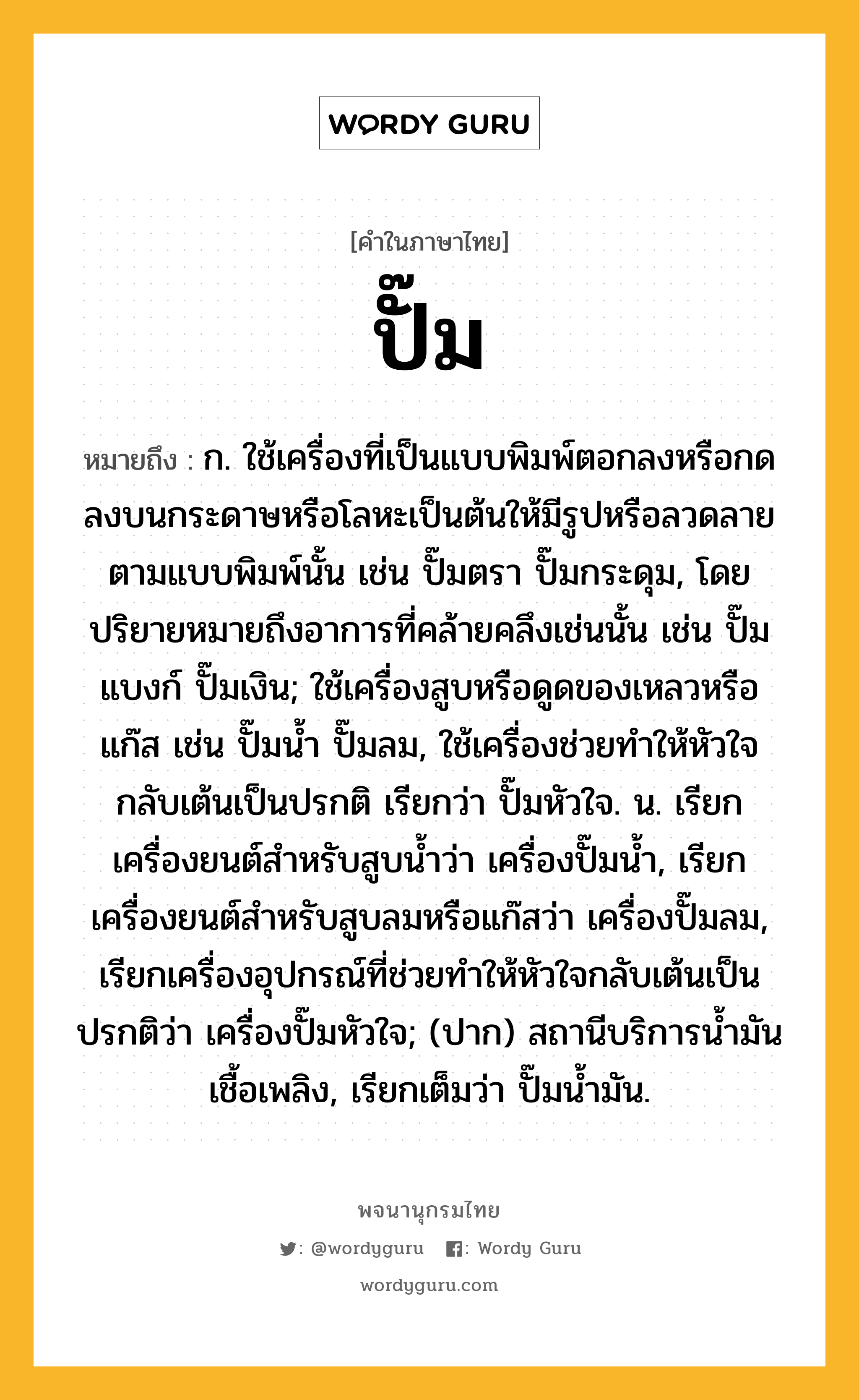 ปั๊ม หมายถึงอะไร?, คำในภาษาไทย ปั๊ม หมายถึง ก. ใช้เครื่องที่เป็นแบบพิมพ์ตอกลงหรือกดลงบนกระดาษหรือโลหะเป็นต้นให้มีรูปหรือลวดลายตามแบบพิมพ์นั้น เช่น ปั๊มตรา ปั๊มกระดุม, โดยปริยายหมายถึงอาการที่คล้ายคลึงเช่นนั้น เช่น ปั๊มแบงก์ ปั๊มเงิน; ใช้เครื่องสูบหรือดูดของเหลวหรือแก๊ส เช่น ปั๊มน้ำ ปั๊มลม, ใช้เครื่องช่วยทำให้หัวใจกลับเต้นเป็นปรกติ เรียกว่า ปั๊มหัวใจ. น. เรียกเครื่องยนต์สำหรับสูบน้ำว่า เครื่องปั๊มน้ำ, เรียกเครื่องยนต์สำหรับสูบลมหรือแก๊สว่า เครื่องปั๊มลม, เรียกเครื่องอุปกรณ์ที่ช่วยทำให้หัวใจกลับเต้นเป็นปรกติว่า เครื่องปั๊มหัวใจ; (ปาก) สถานีบริการน้ำมันเชื้อเพลิง, เรียกเต็มว่า ปั๊มน้ำมัน.