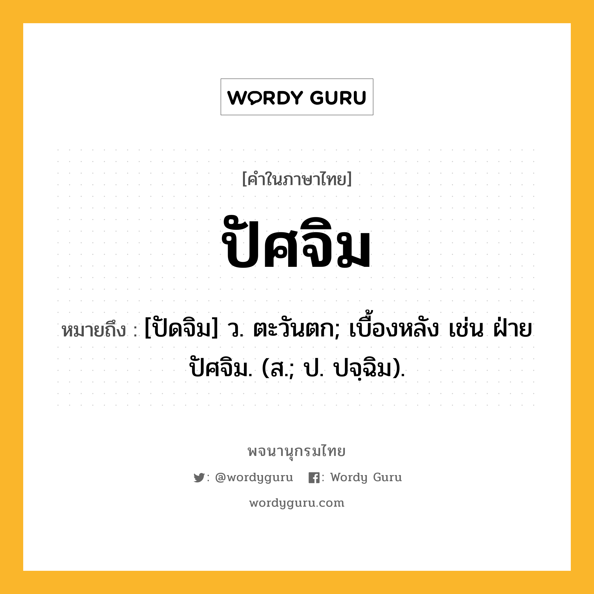 ปัศจิม หมายถึงอะไร?, คำในภาษาไทย ปัศจิม หมายถึง [ปัดจิม] ว. ตะวันตก; เบื้องหลัง เช่น ฝ่ายปัศจิม. (ส.; ป. ปจฺฉิม).