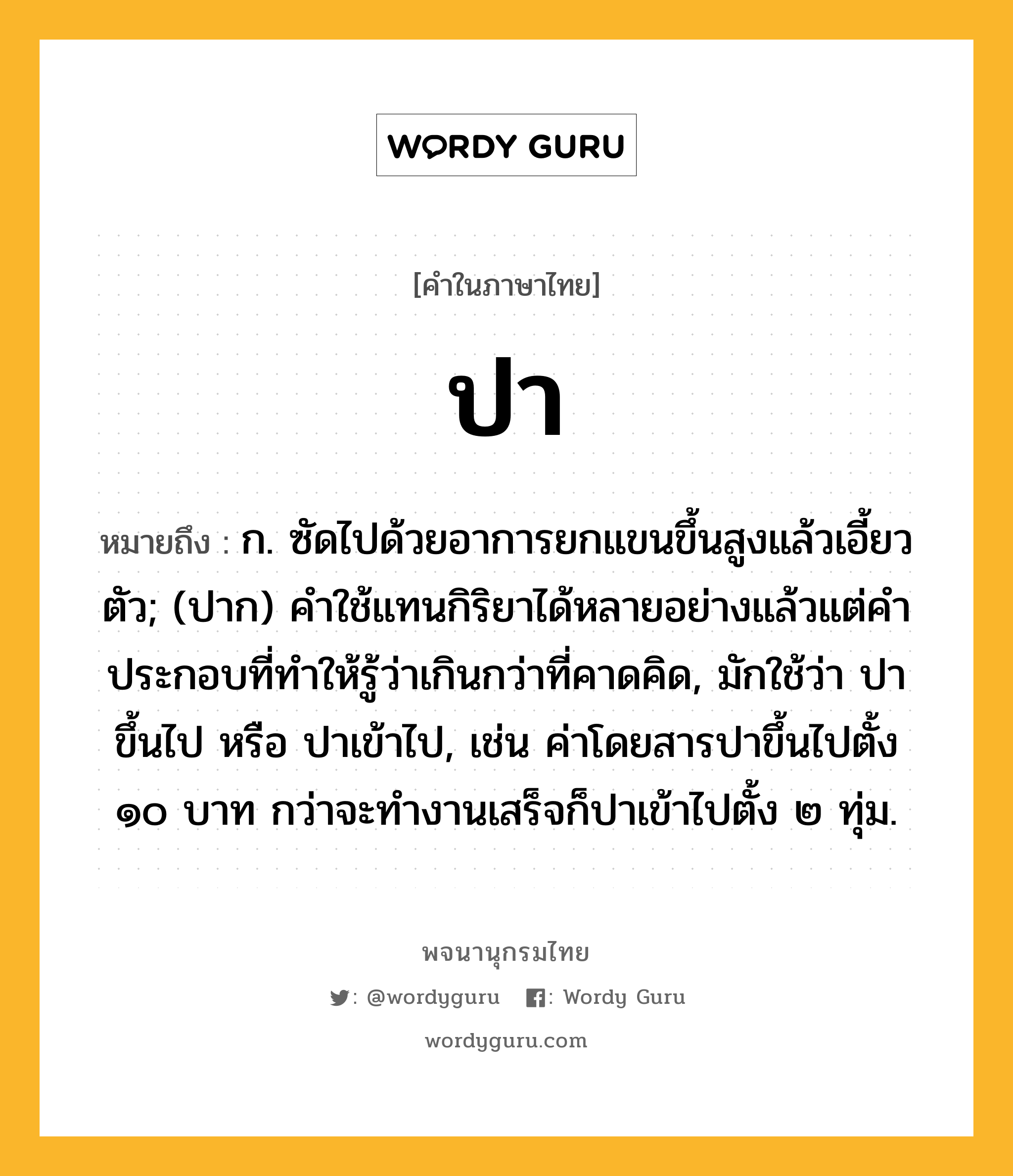 ปา หมายถึงอะไร?, คำในภาษาไทย ปา หมายถึง ก. ซัดไปด้วยอาการยกแขนขึ้นสูงแล้วเอี้ยวตัว; (ปาก) คําใช้แทนกิริยาได้หลายอย่างแล้วแต่คําประกอบที่ทําให้รู้ว่าเกินกว่าที่คาดคิด, มักใช้ว่า ปาขึ้นไป หรือ ปาเข้าไป, เช่น ค่าโดยสารปาขึ้นไปตั้ง ๑๐ บาท กว่าจะทำงานเสร็จก็ปาเข้าไปตั้ง ๒ ทุ่ม.