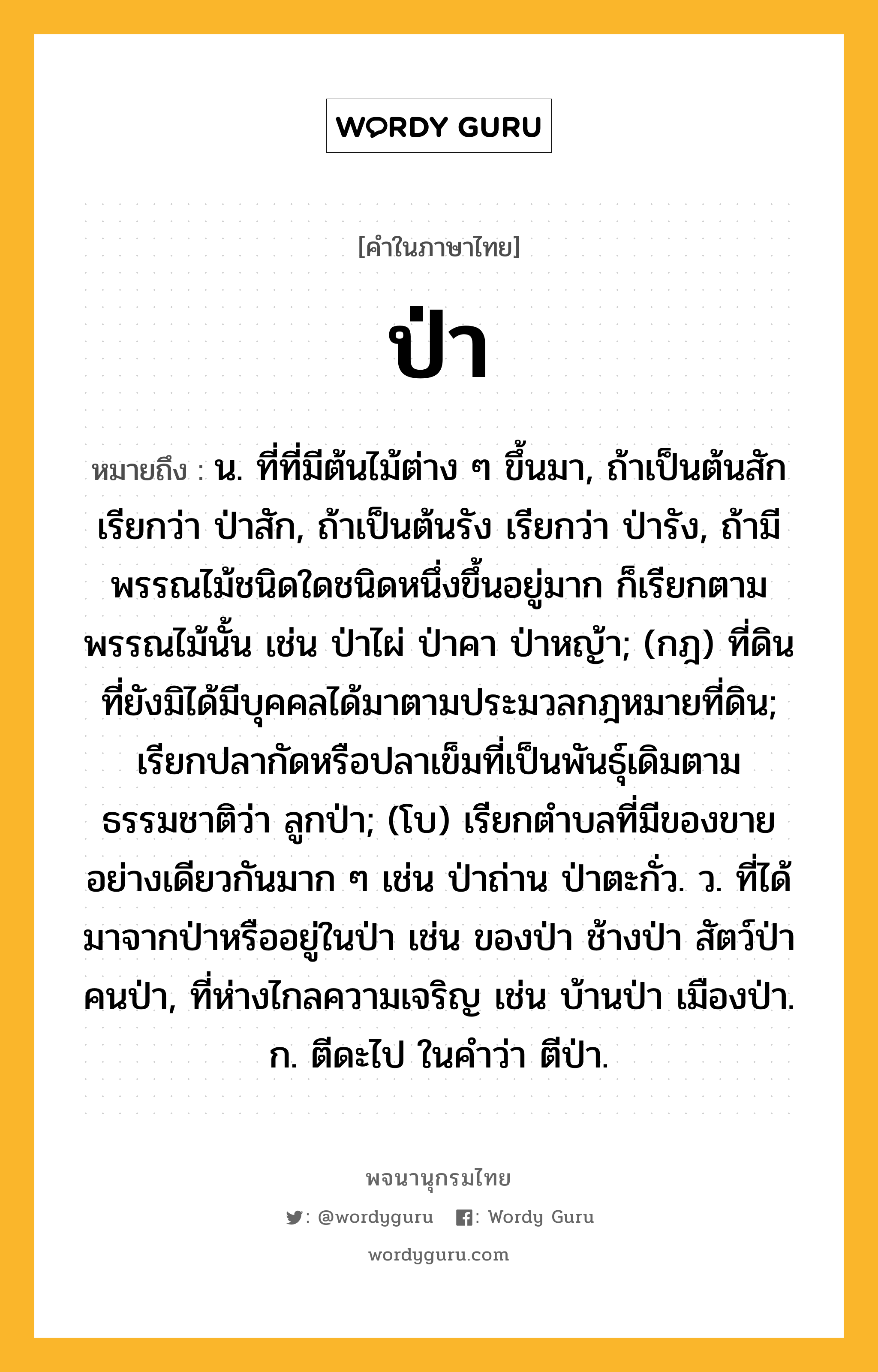 ป่า หมายถึงอะไร?, คำในภาษาไทย ป่า หมายถึง น. ที่ที่มีต้นไม้ต่าง ๆ ขึ้นมา, ถ้าเป็นต้นสัก เรียกว่า ป่าสัก, ถ้าเป็นต้นรัง เรียกว่า ป่ารัง, ถ้ามีพรรณไม้ชนิดใดชนิดหนึ่งขึ้นอยู่มาก ก็เรียกตามพรรณไม้นั้น เช่น ป่าไผ่ ป่าคา ป่าหญ้า; (กฎ) ที่ดินที่ยังมิได้มีบุคคลได้มาตามประมวลกฎหมายที่ดิน; เรียกปลากัดหรือปลาเข็มที่เป็นพันธุ์เดิมตามธรรมชาติว่า ลูกป่า; (โบ) เรียกตําบลที่มีของขายอย่างเดียวกันมาก ๆ เช่น ป่าถ่าน ป่าตะกั่ว. ว. ที่ได้มาจากป่าหรืออยู่ในป่า เช่น ของป่า ช้างป่า สัตว์ป่า คนป่า, ที่ห่างไกลความเจริญ เช่น บ้านป่า เมืองป่า. ก. ตีดะไป ในคําว่า ตีป่า.