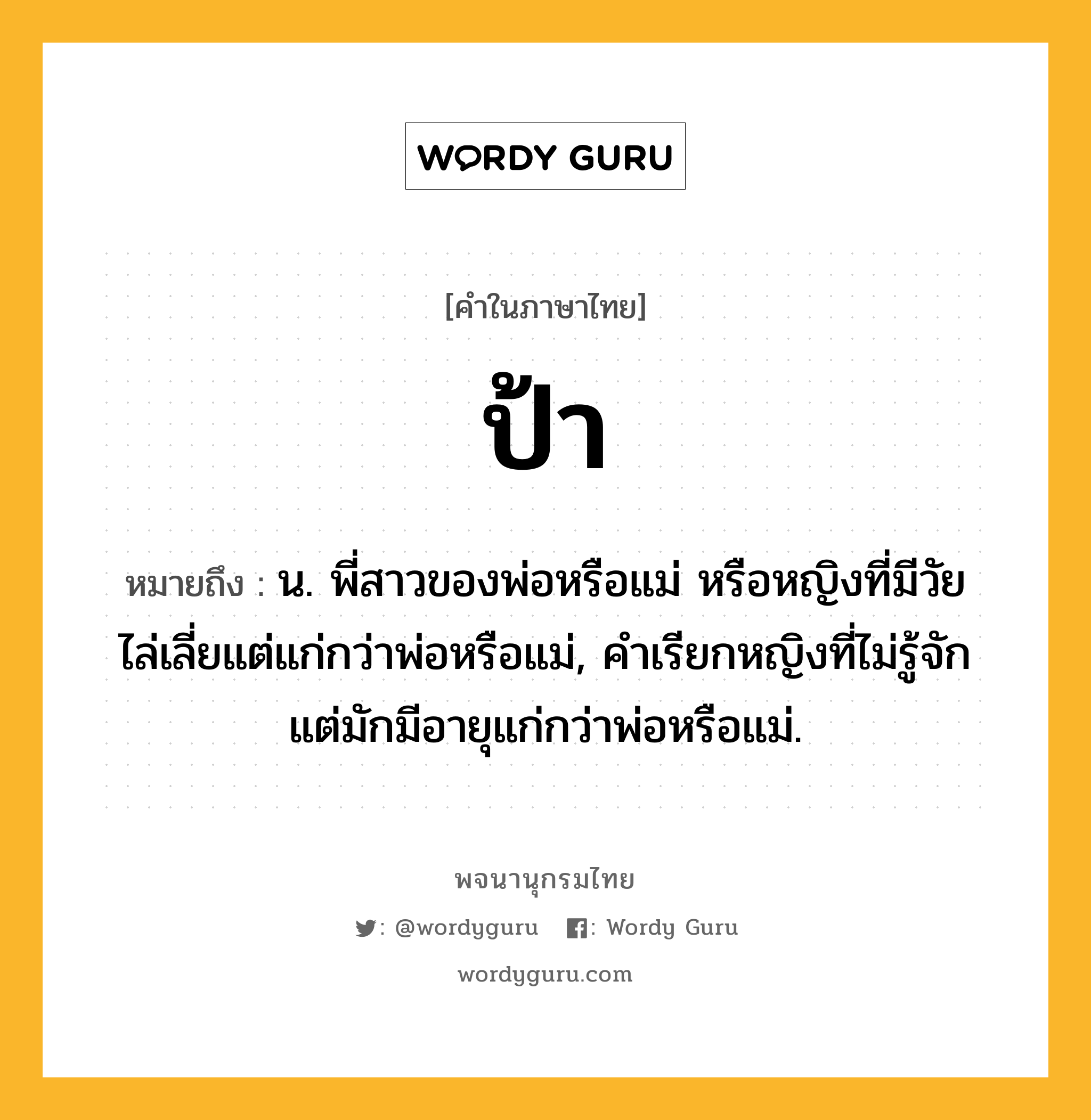 ป้า หมายถึงอะไร?, คำในภาษาไทย ป้า หมายถึง น. พี่สาวของพ่อหรือแม่ หรือหญิงที่มีวัยไล่เลี่ยแต่แก่กว่าพ่อหรือแม่, คําเรียกหญิงที่ไม่รู้จักแต่มักมีอายุแก่กว่าพ่อหรือแม่.