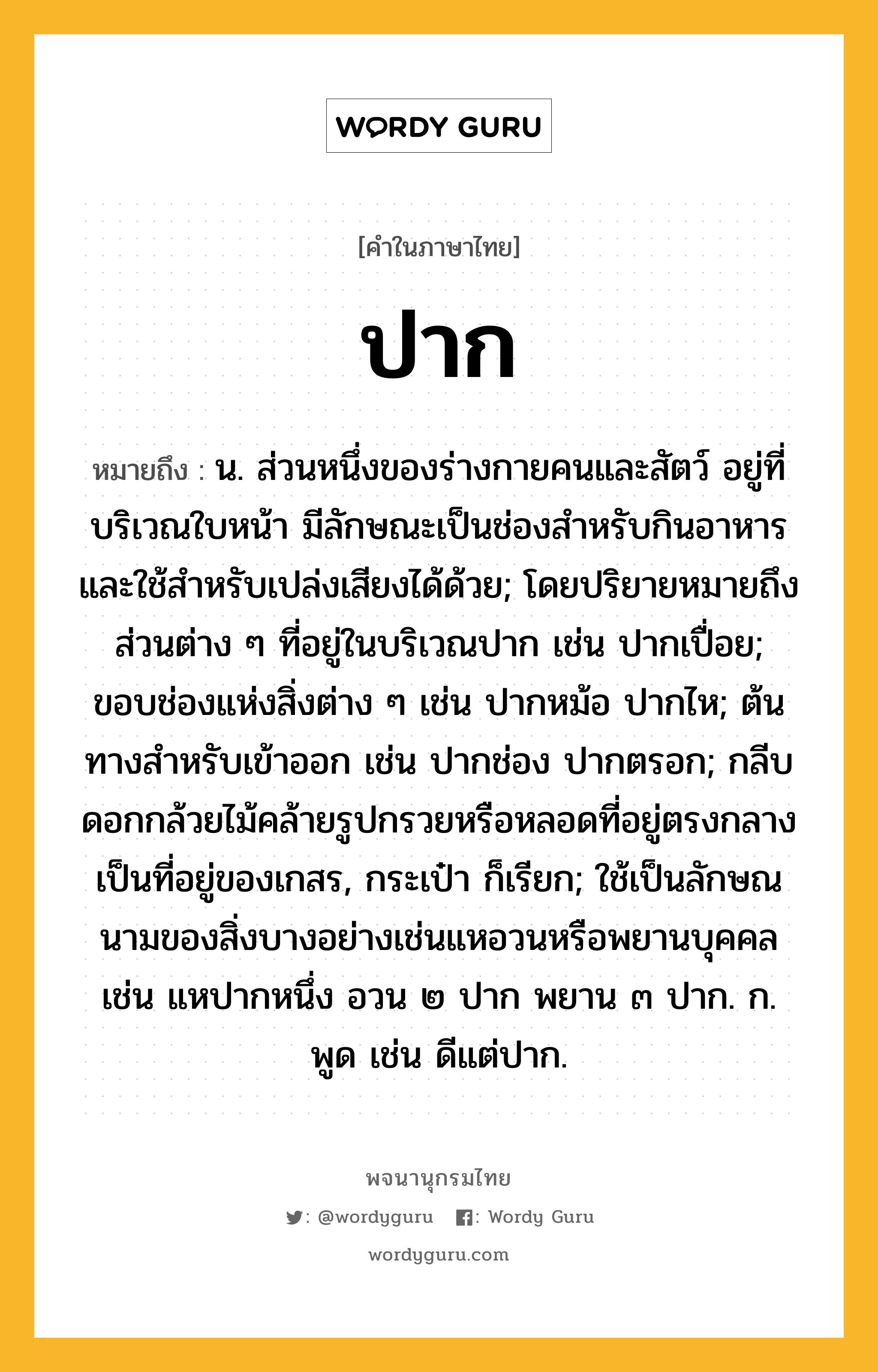 ปาก หมายถึงอะไร?, คำในภาษาไทย ปาก หมายถึง น. ส่วนหนึ่งของร่างกายคนและสัตว์ อยู่ที่บริเวณใบหน้า มีลักษณะเป็นช่องสําหรับกินอาหารและใช้สําหรับเปล่งเสียงได้ด้วย; โดยปริยายหมายถึงส่วนต่าง ๆ ที่อยู่ในบริเวณปาก เช่น ปากเปื่อย; ขอบช่องแห่งสิ่งต่าง ๆ เช่น ปากหม้อ ปากไห; ต้นทางสําหรับเข้าออก เช่น ปากช่อง ปากตรอก; กลีบดอกกล้วยไม้คล้ายรูปกรวยหรือหลอดที่อยู่ตรงกลางเป็นที่อยู่ของเกสร, กระเป๋า ก็เรียก; ใช้เป็นลักษณนามของสิ่งบางอย่างเช่นแหอวนหรือพยานบุคคล เช่น แหปากหนึ่ง อวน ๒ ปาก พยาน ๓ ปาก. ก. พูด เช่น ดีแต่ปาก.