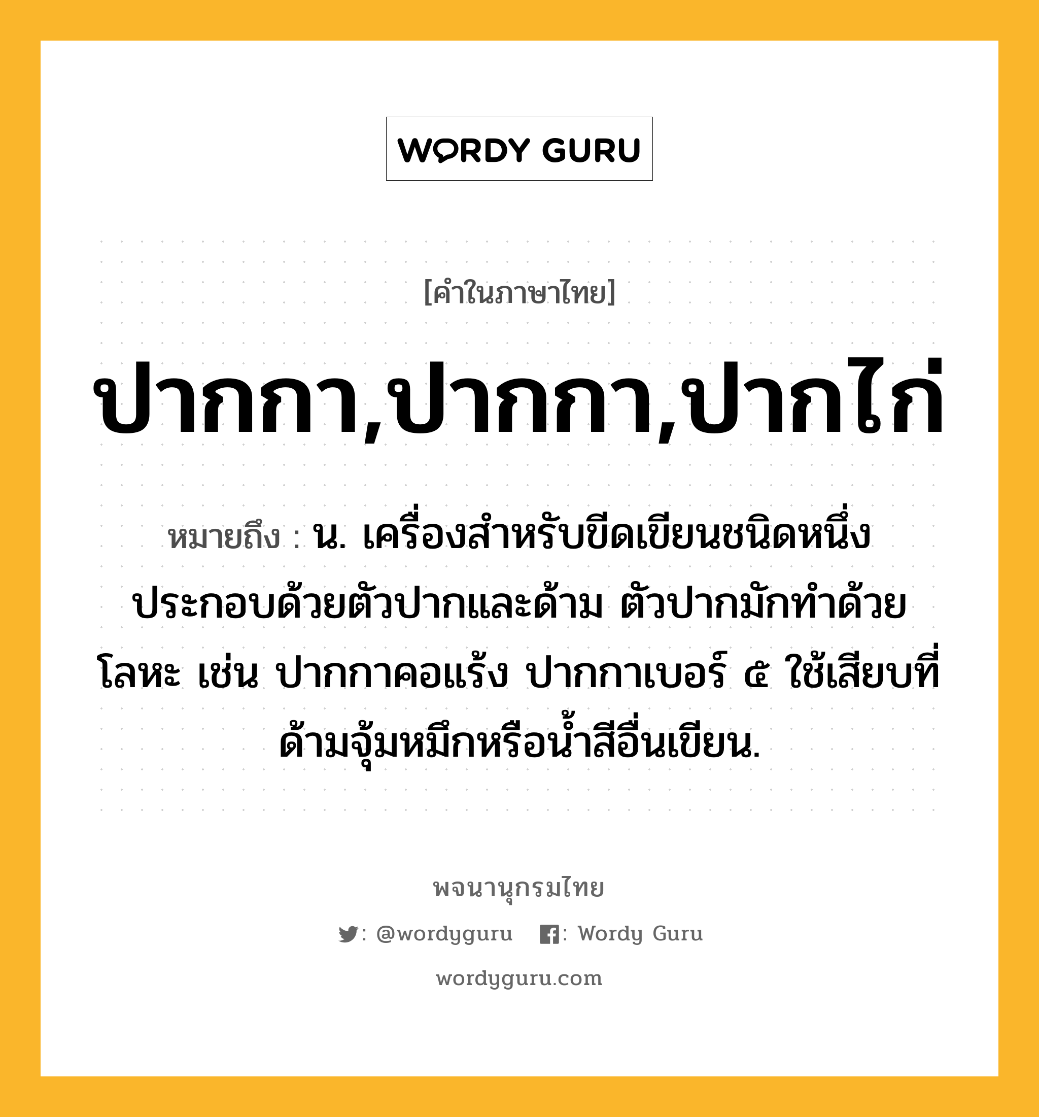 ปากกา,ปากกา,ปากไก่ หมายถึงอะไร?, คำในภาษาไทย ปากกา,ปากกา,ปากไก่ หมายถึง น. เครื่องสําหรับขีดเขียนชนิดหนึ่ง ประกอบด้วยตัวปากและด้าม ตัวปากมักทำด้วยโลหะ เช่น ปากกาคอแร้ง ปากกาเบอร์ ๕ ใช้เสียบที่ด้ามจุ้มหมึกหรือน้ำสีอื่นเขียน.